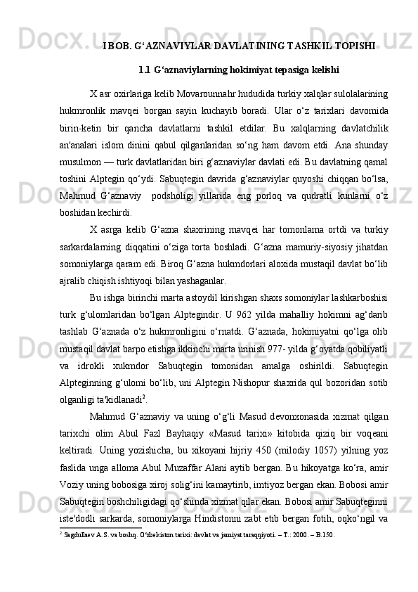 I BOB. G‘AZNAVIYLAR DAVLATINING TASHKIL TOPISHI
1.1 G‘aznaviylarning hokimiyat tepasiga kelishi  
X asr oxirlariga kеlib Movarounnahr hududida turkiy xalqlar sulolalarining
hukmronlik   mavqеi   borgan   sayin   kuchayib   boradi.   Ular   o‘z   tarixlari   davomida
birin-k е tin   bir   qancha   davlatlarni   tashkil   etdilar.   Bu   xalqlarning   davlatchilik
an'analari   islom   dinini   qabul   qilganlaridan   sо‘ng   ham   davom   etdi.   Ana   shunday
musulmon — turk davlatlaridan biri g‘aznaviylar davlati edi. Bu davlatning qamal
toshini  Alptegin qо‘ydi. Sabuqtegin  davrida g‘aznaviylar  quyoshi  chiqqan  bо‘lsa,
Mahmud   G‘aznaviy     podsholigi   yillarida   eng   porloq   va   qudratli   kunlarni   о‘z
boshidan kechirdi.
X   asrga   kelib   G‘azna   shaxrining   mavq е i   har   tomonlama   ortdi   va   turkiy
sarkardalarning   diqqatini   о‘ziga   torta   boshladi.   G‘azna   mamuriy-siyosiy   jihatdan
somoniylarga qaram edi. Biroq G‘azna hukmdorlari aloxida mustaqil davlat bo‘lib
ajralib chiqish ishtiyoqi bilan yashaganlar.
Bu ishga birinchi marta astoydil kirishgan shaxs somoniylar lashkarboshisi
turk   g‘ulomlaridan   bо‘lgan   Alptegindir.   U   962   yilda   mahalliy   hokimni   ag‘darib
tashlab   G‘aznada   o‘z   hukmronligini   о‘rnatdi.   G‘aznada,   hokimiyatni   qо‘lga   olib
mustaqil davlat barpo etishga ikkinchi marta urinish 977- yilda g‘oyatda qobiliyatli
va   idrokli   xukmdor   Sabuqtegin   tomonidan   amalga   oshirildi.   Sabuqtegin
Alpteginning  g‘ulomi  bо‘lib,  uni  Alptegin  Nishopur  shaxrida   qul   bozoridan   sotib
olganligi ta'kidlanadi 2
.
Mahmud   G‘aznaviy   va   uning   о‘g‘li   Masud   d е vonxonasida   xizmat   qilgan
tarixchi   olim   Abul   Fazl   Bayhaqiy   «Masud   tarixi»   kitobida   qiziq   bir   voq е ani
k е ltiradi.   Uning   yozishicha,   bu   xikoyani   hijriy   450   (milodiy   1057)   yilning   yoz
faslida unga alloma Abul  Muzaffar  Alani  aytib bergan. Bu hikoyatga  kо‘ra, amir
Voziy uning bobosiga xiroj solig‘ini kamaytirib, imtiyoz bergan ekan. Bobosi amir
Sabuqtegin boshchiligidagi qо‘shinda xizmat qilar ekan. Bobosi amir Sabuqteginni
ist е 'dodli sarkarda, somoniylarga Hindistonni zabt  etib bergan fotih, oqkо‘ngil  va
2
  Sagdullaev A.S. va boshq. О‘zbekiston tarixi: davlat va jamiyat taraqqiyoti. – T.: 2000. – B.150.