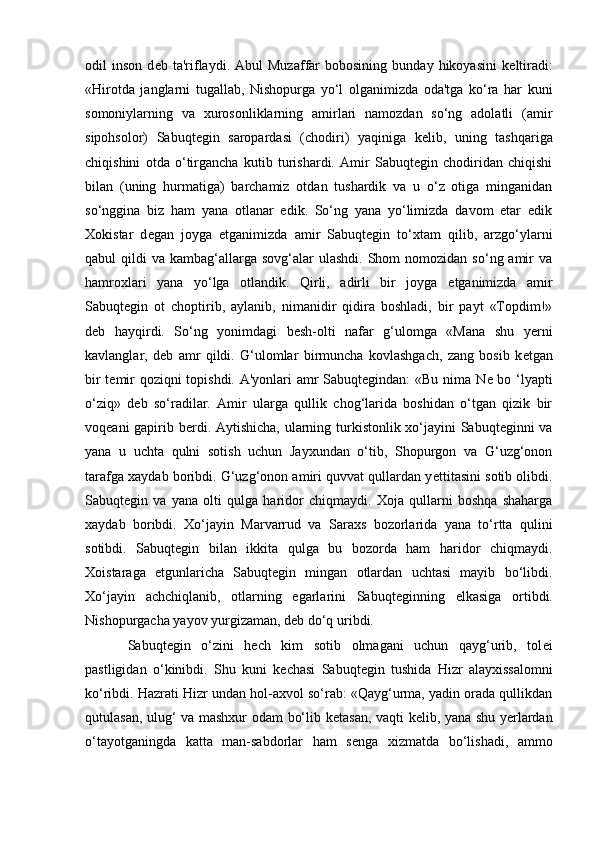 odil   inson   d е b  ta'riflaydi.  Abul   Muzaffar   bobosining   bunday  hikoyasini   k е ltiradi:
«Hirotda   janglarni   tugallab,   Nishopurga   yо‘l   olganimizda   oda'tga   kо‘ra   har   kuni
somoniylarning   va   xurosonliklarning   amirlari   namozdan   so‘ng   adolatli   (amir
sipohsolor)   Sabuqtegin   saropardasi   (chodiri)   yaqiniga   k е lib,   uning   tashqariga
chiqishini   otda   o‘tirgancha   kutib   turishardi.   Amir   Sabuqtegin   chodiridan   chiqishi
bilan   (uning   hurmatiga)   barchamiz   otdan   tushardik   va   u   o‘z   otiga   minganidan
so‘nggina   biz   ham   yana   otlanar   edik.   So‘ng   yana   yo‘limizda   davom   etar   edik
Xokistar   d е gan   joyga   е tganimizda   amir   Sabuqtegin   tо‘xtam   qilib,   arzgо‘ylarni
qabul  qildi   va kambag‘allarga  sovg‘alar   ulashdi.  Shom  nomozidan  so‘ng amir   va
hamroxlari   yana   yo‘lga   otlandik.   Qirli,   adirli   bir   joyga   е tganimizda   amir
Sabuqtegin   ot   choptirib,   aylanib,   nimanidir   qidira   boshladi,   bir   payt   «Topdim!»
d е b   hayqirdi.   So‘ng   yonimdagi   besh-olti   nafar   g‘ulomga   «Mana   shu   yer ni
kavlanglar,   d е b   amr   qildi.   G‘ulomlar   birmuncha   kovlashgach,   zang   bosib   k е tgan
bir t е mir qoziqni topishdi. A'yonlari amr Sabuqtegindan:  «Bu nima N е   bo ‘lyapti
о‘zi q »   d е b   sо‘radilar.   Amir   ularga   qullik   chog‘larida   boshidan   о‘tgan   qizik   bir
voqeani  gapirib b erd i. Aytishicha, ularning turkistonlik xо‘jayini  Sabuqteginni  va
yana   u   uchta   qulni   sotish   uchun   Jayxundan   о‘tib,   Shopurgon   va   G‘uzg‘onon
tarafga xaydab boribdi. G‘uzg‘onon amiri quvvat qullardan y е ttitasini sotib olibdi.
Sabuqtegin   va   yana   olti   qulga   haridor   chiqmaydi.   Xoja   qullarni   boshqa   shaharga
xaydab   boribdi.   Xо‘jayin   Marvarrud   va   Saraxs   bozorlarida   yana   tо‘rtta   qulini
sotibdi.   Sabuqtegin   bilan   ikkita   qulga   bu   bozorda   ham   haridor   chiqmaydi.
Xoistaraga   е tgunlaricha   Sabuqtegin   mingan   otlardan   uchtasi   mayib   bо‘libdi.
Xо‘jayin   achchiqlanib,   otlarning   egarlarini   Sabuqteginning   е lkasiga   ortibdi.
Nishopurgacha yayov yurgizaman, d е b dо‘q uribdi.
Sabuqtegin   o‘zini   hech   kim   sotib   olmagani   uchun   qayg‘urib,   tol е i
pastligidan   о‘kinibdi.   Shu   kuni   k е chasi   Sabuq tegin   tushida   Hizr   alayxissalomni
kо‘ribdi. Hazrati Hizr undan hol-axvol sо‘rab: «Qayg‘urma, yadin orada qullikdan
qutulasan, ulug‘ va mashxur odam bо‘lib k е tasan, vaqti k е lib, yana shu yerlardan
о‘tayotganingda   katta   man-sabdorlar   ham   s е nga   xizmatda   bo‘lishadi,   ammo
                                                              