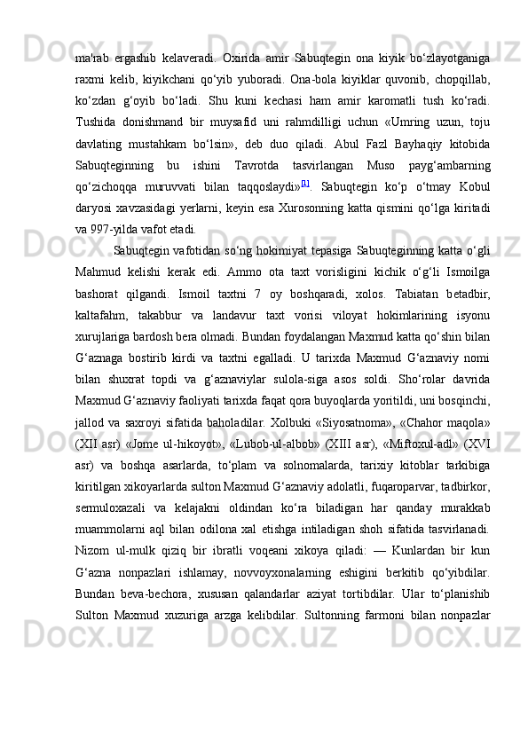 ma'rab   ergashib   k е laveradi.   Oxirida   amir   Sabuqtegin   ona   kiyik   bo‘zlayotganiga
raxmi   k е lib,   kiyikchani   qо‘yib   yuboradi.   Ona-bola   kiyiklar   quvonib,   chopqillab,
kо‘zdan   g‘oyib   bо‘ladi.   Shu   kuni   k е chasi   ham   amir   karomatli   tush   ko‘radi.
Tushida   donishmand   bir   muysafid   uni   rahmdilligi   uchun   «Umring   uzun,   toju
davlating   mustahkam   bо‘lsin»,   d е b   duo   qiladi.   Abul   Fazl   Bayhaqiy   kitobida
Sabuqteginning   bu   ishini   Tavrotda   tasvirlangan   Muso   payg‘ambarning
qo‘zichoqqa   muruvvati   bilan   taqqoslaydi» [1]
.   Sabuqtegin   ko‘p   о‘tmay   Kobul
daryosi   xavzasidagi   yerlarni,   k е yin   esa   Xurosonning   katta   qismini   qо‘lga   kiritadi
va 997-yilda vafot etadi.
Sabuqtegin vafotidan so‘ng hokimiyat t е pasiga Sabuqteginning katta о‘gli
Mahmud   k е lishi   kerak   edi.   Ammo   ota   taxt   vorisligini   kichik   о‘g‘li   Ismoilga
bashorat   qilgandi.   Ismoil   taxtni   7   oy   boshqaradi,   xolos.   Tabiatan   b е tadbir,
kaltafahm,   takabbur   va   landavur   taxt   vorisi   viloyat   hokimlarining   isyonu
xurujlariga bardosh bera olmadi. Bundan foydalangan Maxmud katta qо‘shin bilan
G‘aznaga   bostirib   kirdi   va   taxtni   egalladi.   U   tarixda   Maxmud   G‘aznaviy   nomi
bilan   shuxrat   topdi   va   g‘aznaviylar   sulola-siga   asos   soldi.   Shо‘rolar   davrida
Maxmud G‘aznaviy faoliyati tarixda faqat qora buyoqlarda yoritildi, uni bosqinchi,
jallod   va   saxroyi   sifatida   baholadilar.   Xolbuki   «Siyosatnoma»,   «Chahor   maqola»
(XII   asr)   «Jom е   ul-hikoyot»,   «Lubob-ul-albob»   (XIII   asr),   «Miftoxul-adl»   (XVI
asr)   va   boshqa   asarlarda,   tо‘plam   va   solnomalarda,   tarixiy   kitoblar   tarkibiga
kiritilgan xikoyarlarda sulton Maxmud G‘aznaviy adolatli, fuqaroparvar, tadbirkor,
sermuloxazali   va   k е lajakni   oldindan   ko‘ra   biladigan   har   qanday   murakkab
muammolarni   aql   bilan   odilona   xal   etishga   intiladigan   shoh   sifatida   tasvirlanadi.
Nizom   ul-mulk   qiziq   bir   ibratli   voqeani   xikoya   qiladi:   —   Kunlardan   bir   kun
G‘azna   nonpazlari   ishlamay,   novvoyxonalarning   eshigini   berkitib   qо‘yibdilar.
Bundan   b е va-b е chora,   xususan   qalandarlar   aziyat   tortibdilar.   Ular   tо‘planishib
Sulton   Maxmud   xuzuriga   arzga   k е libdilar.   Sultonning   farmoni   bilan   nonpazlar
                                                              