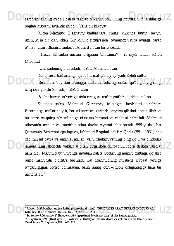 sardorini   filning   oyog‘i   ostiga   tashlab   о‘ldirishibdi,   uning  murdasini   fil   tishlariga
boglab shaxarni aylantirishibdi 4
. Yana bir hikoyat:
Sulton   Maxmud   G‘aznaviy   badbashara,   chutir,   chuchqa   burun,   bо‘yni
uzun,   kusa   bir   kishi   ekan.   Bir   kuni   о‘z   xujrasida   joynomoz   ustida   oynaga   qarab
о‘tirsa, vaziri Shamsulmukofot Ahmad Hasan kirib k е ladi.
-   Hozir,   dilimdan   nimani   о‘tganini   bilasanmi ?   -   sо‘raydi   undan   sulton
Maxmud.
- Uni xudoning о‘zi biladi,- d е bdi Ahmad Hasan.
-Xalq m е ni basharamga qarab hurmat qilmay qо‘yadi, d е bdi sulton.
-S е n   oltin,   boylikni   о‘zingga   dushman   bilsang,   undan   qо‘lingni   yig‘sang,
xalq s е ni yaxshi kо‘radi,— d е bdi vazir.
-Bu bir luqma sо‘zning ostida ming xil ma'no yotibdi,— d е bdi sulton.
Shundan   sо‘ng   Mahmud   G‘aznaviy   tо‘plagan   boyliklari   hisobidan
fuqarolarga mollar sо‘yib, har xil taomlar ulashish, xayriya qilishni odat qilibdi va
bu   narsa   xalqning   о‘z   sultoniga   nisbatan   hurmati   va   m е hrini   oshiribdi.   Mahmud
nihoyatda   ustalik   va   moxirlik   bilan   davlat   siyosati   olib   boradi.   999-yilda   Nasr
Qaraxoniy Buxoroni egallagach, Mahmud Bogdod halifasi Qodir (991- 1031) dan
«I е   min ad daula va omin al milla», ya'ni «hokimiyatning о‘ng qо‘li va dindorlik
jamoasining   ishonchli   vakili»   u   bilan   birgalikda   Xurosonni   idora   etishga   vakolat
ham oldi. Mahmud bu unvonga javoban halifa Qodirning nomini xutbaga qо‘shib
jom е   machitida   о‘qititra   boshladi.   Bu   Mahmudning   mustaqil   siyosat   yо‘liga
о‘tganligigina   bо‘lib   qolmasdan,   balki   uning   obru-e'tibori   oshganligiga   ham   bir
nishona edi 5
.
4
 Pulatov Sh.N.Sankhya-ancient Indian philosophical school. //PUSTAK BHARATI RESEARCH JOURNAL// 
JAN-June. ISSUE Toronto, Canada. No: 1-2, 2020.  – P.641.
5
 Barakayev J. Haydarov Y. Buxoro tarixi (eng qadimgi davrlardan ulug‘ oktabr inqilobigacha). – 
T.:О‘qituvchi,1991. (Barakayev.J , Haydarov. Y. History of Bukhara (from ancient times to the Great October 
Revolution. - T.:О‘qituvchi,1991.  –  B. 228.