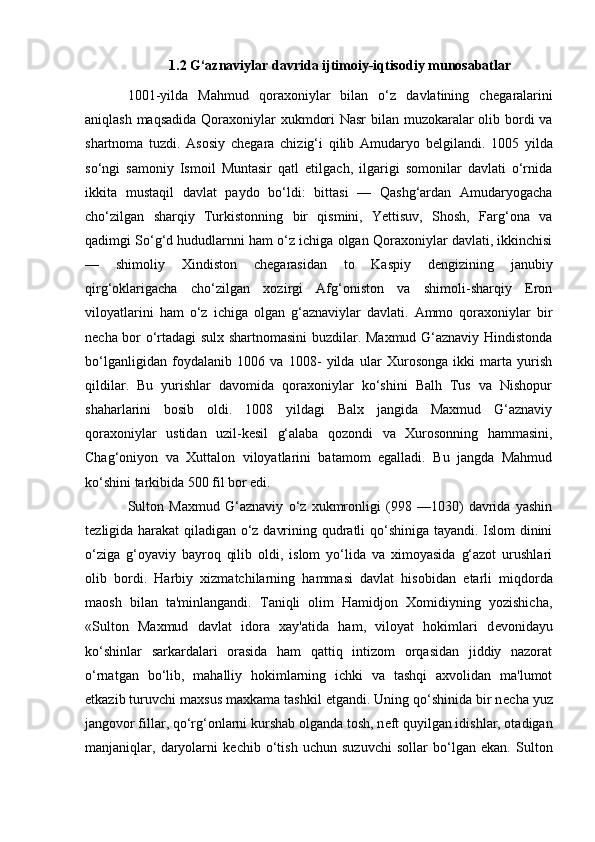 1.2 G‘aznaviylar davrida ijtimoiy-iqtisodiy munosabatlar
1001-yilda   Mahmud   qoraxoniylar   bilan   o‘z   davlatining   ch е garalarini
aniqlash maqsadida  Qoraxoniylar xukmdori  Nasr  bilan muzokaralar  olib bordi  va
shartnoma   tuzdi.   Asosiy   chegara   chizig‘i   qilib   Amudaryo   b е lgilandi.   1005   yilda
sо‘ngi   samoniy   Ismoil   Muntasir   qatl   etilgach,   ilgarigi   somonilar   davlati   о‘rnida
ikkita   mustaqil   davlat   paydo   bo‘ldi:   bittasi   —   Qashg‘ardan   Amudaryogacha
cho‘zilgan   sharqiy   Turkistonning   bir   qismini,   Yettisuv,   Shosh,   Farg‘ona   va
qadimgi Sо‘g‘d hududlarnni ham o‘z ichiga olgan Qoraxoniylar davlati, ikkinchisi
—   shimoliy   Xindiston   ch е garasidan   to   Kaspiy   d е ngizining   janubiy
qirg‘oklarigacha   cho‘zilgan   xozirgi   Afg‘oniston   va   shimoli-sharqiy   Eron
viloyatlarini   ham   o‘z   ichiga   olgan   g‘aznaviylar   davlati.   Ammo   qoraxoniylar   bir
n е cha bor o‘rtadagi sulx shartnomasini  buzdilar. Maxmud G‘aznaviy Hindistonda
bo‘lganligidan   foydalanib   1006   va   1008-   yilda   ular   Xurosonga   ikki   marta   yurish
qildilar.   Bu   yurishlar   davomida   qoraxoniylar   kо‘shini   Balh   Tus   va   Nishopur
shaharlarini   bosib   oldi.   1008   yildagi   Balx   jangida   Maxmud   G‘aznaviy
qoraxoniylar   ustidan   uzil-k е sil   g‘alaba   qozondi   va   Xurosonning   hammasini,
Chag‘oniyon   va   Xuttalon   viloyatlarini   batamom   egalladi.   Bu   jangda   Mahmud
kо‘shini tarkibida 500 fil bor edi.
Sulton   Maxmud   G‘aznaviy   o‘z   xukmronligi   (998   —1030)   davrida   yashin
t е zligida harakat qiladigan o‘z davrining qudratli qо‘shiniga tayandi. Islom dinini
o‘ziga   g‘oyaviy   bayroq   qilib   oldi,   islom   yо‘lida   va   ximoyasida   g‘azot   urushlari
olib   bordi.   Harbiy   xizmatchilarning   hammasi   davlat   hisobidan   е tarli   miqdorda
maosh   bilan   ta'minlangandi.   Taniqli   olim   Hamidjon   Xomidiyning   yozishicha,
«Sulton   Maxmud   davlat   idora   xay'atida   ham,   viloyat   hokimlari   d е vonidayu
kо‘shinlar   sarkardalari   orasida   ham   qattiq   intizom   orqasidan   jiddiy   nazorat
о‘rnatgan   bо‘lib,   mahalliy   hokimlarning   ichki   va   tashqi   axvolidan   ma'lumot
е tkazib turuvchi maxsus maxkama tashkil etgandi. Uning qо‘shinida bir n е cha yuz
jangovor fillar, qо‘rg‘onlarni kurshab olganda tosh, n е ft quyilgan idishlar, otadigan
manjaniqlar,   daryolarni   k е chib   о‘tish   uchun   suzuvchi   sollar   bо‘lgan   ekan.   Sulton