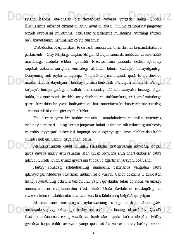 aylandi..Barcha   ota-onalar   o’z   farzandlari   voyaga   yetgach,   uning   Qurolli
Kuchlarimiz saflarida xizmat qilishini niyat qilishadi. Chunki zamonaviy jangovar
texnik   qurollarni   mukammal   egallagan   yigitlarimiz   millatning,   yurtning   iftixori
bo’lishayotganini hammamiz ko’rib turibmiz.
O’zbekiston Respublikasi Prezidenti tomonidan birinchi marta mamlakatimiz
parlamenti – Oliy Majlisga taqdim etilgan Murojaatnomada mudofaa va xavfsizlik
masalasiga   alohida   e’tibor   qaratildi.   Prezidentimiz   jahonda   keskin   iqtisodiy
raqobat,   axborot   xurujlari,   eostrategi   tahdidlar   tobora   kuchayib   borayotganligi.
Dunyoning turli joylarida, ayniqsa, Yaqin Sharq mintaqasida qonli to’qnashuv va
nizolar davom etayotgani,   bunday notinch keskinlik o’choqlari kamayish o’rniga
ko’payib   borayotganligi   ta’kidlab,   ana   shunday   tahlikali   vaziyatni   hisobga   olgan
holda, biz  yurtimizda  tinchlik-osoyishtalikni   mustahkamlash,  turli  xavf-xatarlarga
qarshi kurashish bo’yicha faoliyatimizni har tomonlama kuchaytirishimiz shartligi
– zamon talabi ekanligini aytib o’tdilar.
Shu   o’rinda   yana   bir   muhim   masala   –   mamlakatimiz   mudofaa   tizimining
tashkiliy tuzilmasi, uning harbiy-jangovar holati, askar va ofitserlarning ma’naviy
va   ruhiy   tayyorgarlik   darajasi   bugungi   tez   o’zgarayotgan   davr   talablaridan   kelib
chiqib isloh qilinishini  qayd etish lozim.
Mamlakatimizda   qabul   qilingan   Harakatlar   strategiyasiga   muvofiq,   o’tgan
qisqa   davrda   milliy   armiyamizni   isloh   qilish   bo’yicha   aniq   chora-tadbirlar   qabul
qilinib, Qurolli Kuchlarimiz qiyofasini tubdan o’zgartirish jarayoni boshlandi.
Harbiy   sohadagi   islohotlarning   samarasini   oshirishda   yangidan   qabul
qilinayotgan Mudofaa doktrinasi muhim rol o’ynaydi. Ushbu doktrina O’zbekiston
tashqi  siyosatining  ochiqlik tamoyilini, yaqin qo’shnilar  bilan do’stona  va amaliy
munosabatlarni   rivojlantirishni   ifoda   etadi.   Unda   davlatimiz   mustaqilligi   va
suverenitetini mustahkamlash ustuvor vazifa sifatida aniq belgilab qo’yilgan.
Mamlakatimiz   eostrategic   joylashuvining   o’ziga   xosligi,   shuningdek,
mintaqada vujudga kelayotgan harbiy-siyosiy holatni hisobga olgan holda, Qurolli
Kuchlar   birlashmalarining   vazifa   va   tuzilmalari   qayta   ko’rib   chiqildi.   Milliy
gvardiya   barpo   etildi,   armiyani   yangi   qurol-aslaha   va   zamonaviy   harbiy   texnika
9