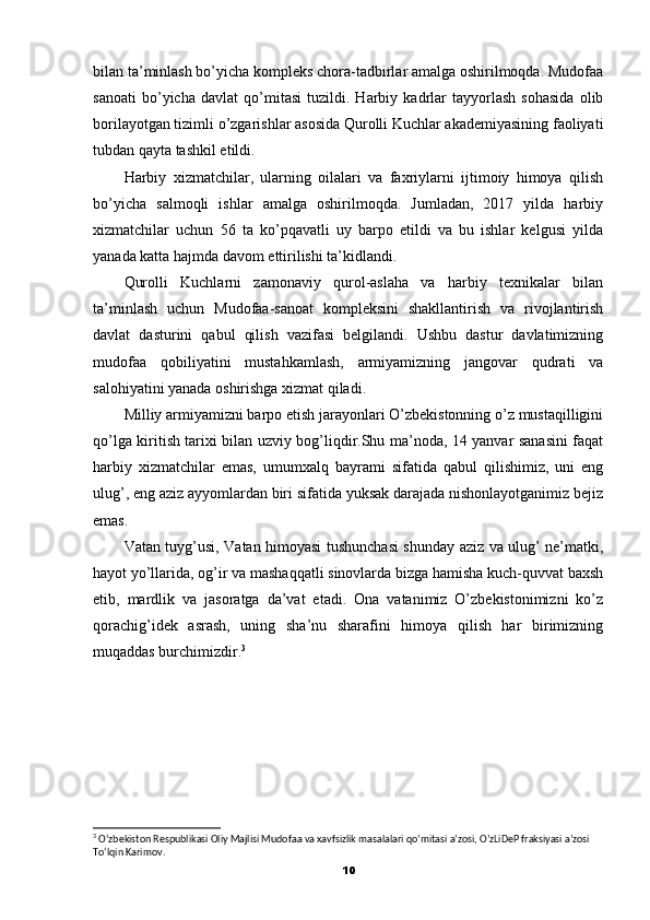 bilan ta’minlash bo’yicha kompleks chora-tadbirlar amalga oshirilmoqda. Mudofaa
sanoati   bo’yicha   davlat   qo’mitasi   tuzildi.   Harbiy   kadrlar   tayyorlash   sohasida   olib
borilayotgan tizimli o’zgarishlar asosida Qurolli Kuchlar akademiyasining faoliyati
tubdan qayta tashkil etildi.
Harbiy   xizmatchilar,   ularning   oilalari   va   faxriylarni   ijtimoiy   himoya   qilish
bo’yicha   salmoqli   ishlar   amalga   oshirilmoqda.   Jumladan,   2017   yilda   harbiy
xizmatchilar   uchun   56   ta   ko’pqavatli   uy   barpo   etildi   va   bu   ishlar   kelgusi   yilda
yanada katta hajmda davom ettirilishi ta’kidlandi.
Qurolli   Kuchlarni   zamonaviy   qurol-aslaha   va   harbiy   texnikalar   bilan
ta’minlash   uchun   Mudofaa-sanoat   kompleksini   shakllantirish   va   rivojlantirish
davlat   dasturini   qabul   qilish   vazifasi   belgilandi.   Ushbu   dastur   davlatimizning
mudofaa   qobiliyatini   mustahkamlash,   armiyamizning   jangovar   qudrati   va
salohiyatini yanada oshirishga xizmat qiladi.
Milliy armiyamizni barpo etish jarayonlari O’zbekistonning o’z mustaqilligini
qo’lga kiritish tarixi bilan uzviy bog’liqdir.Shu ma’noda, 14 yanvar sanasini faqat
harbiy   xizmatchilar   emas,   umumxalq   bayrami   sifatida   qabul   qilishimiz,   uni   eng
ulug’, eng aziz ayyomlardan biri sifatida yuksak darajada nishonlayotganimiz bejiz
emas.
Vatan tuyg’usi, Vatan himoyasi tushunchasi shunday aziz va ulug’ ne’matki,
hayot yo’llarida, og’ir va mashaqqatli sinovlarda bizga hamisha kuch-quvvat baxsh
etib,   mardlik   va   jasoratga   da’vat   etadi.   Ona   vatanimiz   O’zbekistonimizni   ko’z
qorachig’idek   asrash,   uning   sha’nu   sharafini   himoya   qilish   har   birimizning
muqaddas burchimizdir. 3
3
 O‘zbekiston Respublikasi Oliy Majlisi Mudofaa va xavfsizlik masalalari qo‘mitasi a’zosi, O’zLiDeP fraksiyasi a’zosi 
To‘lqin Karimov.
10