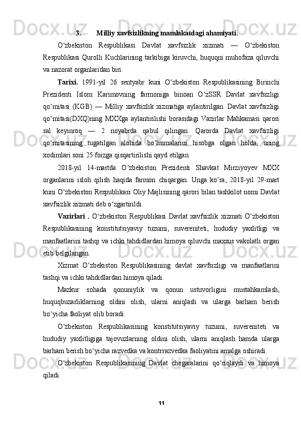 3. Milliy xavfsizlikning mamlakatdagi ahamiyati.
O zbekiston   Respublikasi   Davlat   xavfsizlik   xizmati   —   O zbekistonʻ ʻ
Respublikasi  Qurolli  Kuchlarining tarkibiga kiruvchi, huquqni  muhofaza qiluvchi
va nazorat organlaridan biri.
Tarixi.   1991-yil   26   sentyabr   kuni   O zbekiston   Respublikasining   Birinchi	
ʻ
Prezidenti   Islom   Karimovning   farmoniga   binoan   O zSSR   Davlat   xavfsizligi	
ʻ
qo mitasi   (KGB)   —   Milliy   xavfsizlik   xizmatiga   aylantirilgan.   Davlat   xavfsizligi	
ʻ
qo mitasi(DXQ)ning   MXXga   aylantirilishi   borasidagi   Vazirlar   Mahkamasi   qarori
ʻ
sal   keyinroq   —   2   noyabrda   qabul   qilingan.   Qarorda   Davlat   xavfsizligi
qo mitasining   tugatilgan   alohida   bo linmalarini   hisobga   olgan   holda,   uning
ʻ ʻ
xodimlari soni 25 foizga qisqartirilishi qayd etilgan.
2018-yil   14-martda   O zbekiston   Prezidenti   Shavkat   Mirziyoyev   MXX	
ʻ
organlarini   isloh   qilish   haqida   farmon   chiqargan.   Unga   ko ra,   2018-yil   29-mart	
ʻ
kuni O zbekiston Respublikasi Oliy Majlisining qarori bilan tashkilot nomi Davlat	
ʻ
xavfsizlik xizmati deb o zgartirildi.	
ʻ
Vazirlari   .   O zbekiston   Respublikasi   Davlat   xavfsizlik   xizmati   O zbekiston	
ʻ ʻ
Respublikasining   konstitutsiyaviy   tuzumi,   suvereniteti,   hududiy   yaxlitligi   va
manfaatlarini tashqi va ichki tahdidlardan himoya qiluvchi maxsus vakolatli organ
etib belgilangan.
Xizmat   O zbekiston   Respublikasining   davlat   xavfsizligi   va   manfaatlarini	
ʻ
tashqi va ichki tahdidlardan himoya qiladi.
Mazkur   sohada   qonuniylik   va   qonun   ustuvorligini   mustahkamlash,
huquqbuzarliklarning   oldini   olish,   ularni   aniqlash   va   ularga   barham   berish
bo yicha faoliyat olib boradi.	
ʻ
O zbekiston   Respublikasining   konstitutsiyaviy   tuzumi,   suvereniteti   va	
ʻ
hududiy   yaxlitligiga   tajovuzlarning   oldini   olish,   ularni   aniqlash   hamda   ularga
barham berish bo yicha razvedka va kontrrazvedka faoliyatini amalga oshiradi.	
ʻ
O zbekiston   Respublikasining   Davlat   chegaralarini   qo riqlaydi   va   himoya	
ʻ ʻ
qiladi.
11 