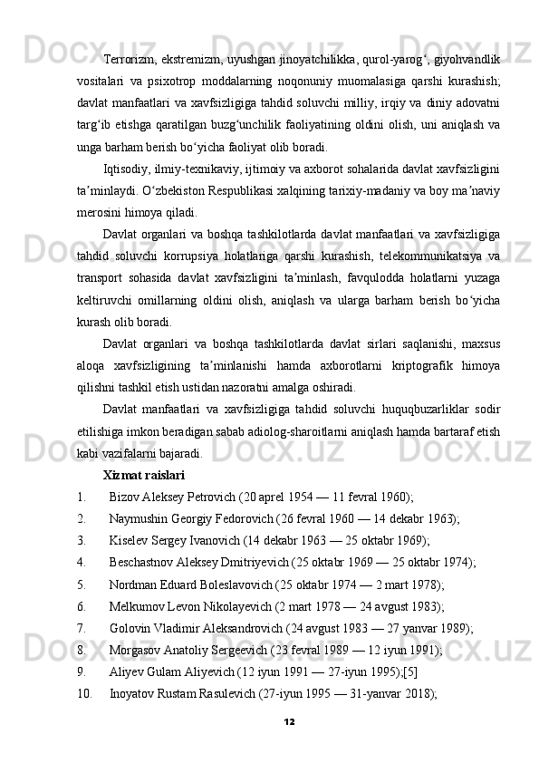 Terrorizm, ekstremizm, uyushgan jinoyatchilikka, qurol-yarog , giyohvandlikʻ
vositalari   va   psixotrop   moddalarning   noqonuniy   muomalasiga   qarshi   kurashish;
davlat manfaatlari  va xavfsizligiga tahdid soluvchi  milliy, irqiy va diniy adovatni
targ ib etishga  qaratilgan buzg unchilik faoliyatining oldini  olish,  uni  aniqlash va	
ʻ ʻ
unga barham berish bo yicha faoliyat olib boradi.	
ʻ
Iqtisodiy, ilmiy-texnikaviy, ijtimoiy va axborot sohalarida davlat xavfsizligini
ta minlaydi. O zbekiston Respublikasi xalqining tarixiy-madaniy va boy ma naviy	
ʼ ʻ ʼ
merosini himoya qiladi.
Davlat  organlari va boshqa tashkilotlarda davlat  manfaatlari  va xavfsizligiga
tahdid   soluvchi   korrupsiya   holatlariga   qarshi   kurashish,   telekommunikatsiya   va
transport   sohasida   davlat   xavfsizligini   ta minlash,   favqulodda   holatlarni   yuzaga	
ʼ
keltiruvchi   omillarning   oldini   olish,   aniqlash   va   ularga   barham   berish   bo yicha	
ʻ
kurash olib boradi.
Davlat   organlari   va   boshqa   tashkilotlarda   davlat   sirlari   saqlanishi,   maxsus
aloqa   xavfsizligining   ta minlanishi   hamda   axborotlarni   kriptografik   himoya	
ʼ
qilishni tashkil etish ustidan nazoratni amalga oshiradi.
Davlat   manfaatlari   va   xavfsizligiga   tahdid   soluvchi   huquqbuzarliklar   sodir
etilishiga imkon beradigan sabab adiolog-sharoitlarni aniqlash hamda bartaraf etish
kabi vazifalarni bajaradi.
Xizmat raislari
1. Bizov Aleksey Petrovich (20 aprel 1954 — 11 fevral 1960);
2. Naymushin Georgiy Fedorovich (26 fevral 1960 — 14 dekabr 1963);
3. Kiselev Sergey Ivanovich (14 dekabr 1963 — 25 oktabr 1969);
4. Beschastnov Aleksey Dmitriyevich (25 oktabr 1969 — 25 oktabr 1974);
5. Nordman Eduard Boleslavovich (25 oktabr 1974 — 2 mart 1978);
6. Melkumov Levon Nikolayevich (2 mart 1978 — 24 avgust 1983);
7. Golovin Vladimir Aleksandrovich (24 avgust 1983 — 27 yanvar 1989);
8. Morgasov Anatoliy Sergeevich (23 fevral 1989 — 12 iyun 1991);
9. Aliyev Gulam Aliyevich (12 iyun 1991 — 27-iyun 1995);[5]
10. Inoyatov Rustam Rasulevich (27-iyun 1995 — 31-yanvar 2018);
12 