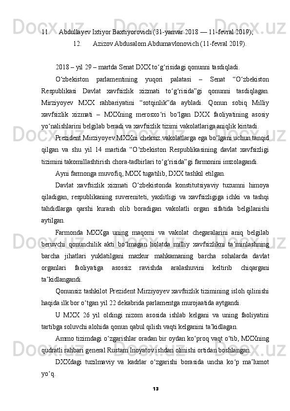 11. Abdullayev Ixtiyor Baxtiyorovich (31-yanvar 2018 — 11-fevral 2019);
12. Azizov Abdusalom Abdumavlonovich (11-fevral 2019).
2018 – yil 29 – martda Senat DXX to g risidagi qonunni tasdiqladi.ʻ ʻ
O zbekiston   parlamentining   yuqori   palatasi   –   Senat   “O zbekiston	
ʻ ʻ
Respublikasi   Davlat   xavfsizlik   xizmati   to g risida”gi   qonunni   tasdiqlagan.	
ʻ ʻ
Mirziyoyev   MXX   rahbariyatini   “sotqinlik”da   aybladi.   Qonun   sobiq   Milliy
xavfsizlik   xizmati   –   MXXning   merosxo ri   bo lgan   DXX   faoliyatining   asosiy	
ʻ ʻ
yo nalishlarini belgilab beradi va xavfsizlik tizimi vakolatlariga aniqlik kiritadi.	
ʻ
Prezident Mirziyoyev MXXni cheksiz vakolatlarga ega bo lgani uchun tanqid	
ʻ
qilgan   va   shu   yil   14   martida   “O zbekiston   Respublikasining   davlat   xavfsizligi	
ʻ
tizimini takomillashtirish chora-tadbirlari to g risida”gi farmonini imzolagandi.	
ʻ ʻ
Ayni farmonga muvofiq, MXX tugatilib, DXX tashkil etilgan.
Davlat   xavfsizlik   xizmati   O zbekistonda   konstitutsiyaviy   tuzumni   himoya	
ʻ
qiladigan,   respublikaning   suvereniteti,   yaxlitligi   va   xavfsizligiga   ichki   va   tashqi
tahdidlarga   qarshi   kurash   olib   boradigan   vakolatli   organ   sifatida   belgilanishi
aytilgan.
Farmonda   MXXga   uning   maqomi   va   vakolat   chegaralarini   aniq   belgilab
beruvchi   qonunchilik   akti   bo lmagan   holatda   milliy   xavfsizlikni   ta minlashning	
ʻ ʼ
barcha   jihatlari   yuklatilgani   mazkur   mahkamaning   barcha   sohalarda   davlat
organlari   faoliyatiga   asossiz   ravishda   aralashuvini   keltirib   chiqargani
ta kidlangandi.	
ʼ
Qonunsiz tashkilot Prezident  Mirziyoyev xavfsizlik tizimining isloh qilinishi
haqida ilk bor o tgan yil 22 dekabrida parlamentga murojaatida aytgandi.	
ʻ
U   MXX   26   yil   oldingi   nizom   asosida   ishlab   kelgani   va   uning   faoliyatini
tartibga soluvchi alohida qonun qabul qilish vaqti kelganini ta kidlagan.	
ʼ
Ammo tizimdagi o zgarishlar oradan bir oydan ko proq vaqt o tib, MXXning	
ʻ ʻ ʻ
qudratli rahbari general Rustam Inoyatov ishdan olinishi ortidan boshlangan.
DXXdagi   tuzilmaviy   va   kadrlar   o zgarishi   borasida   uncha   ko p   ma lumot	
ʻ ʻ ʼ
yo q.	
ʻ
13 
