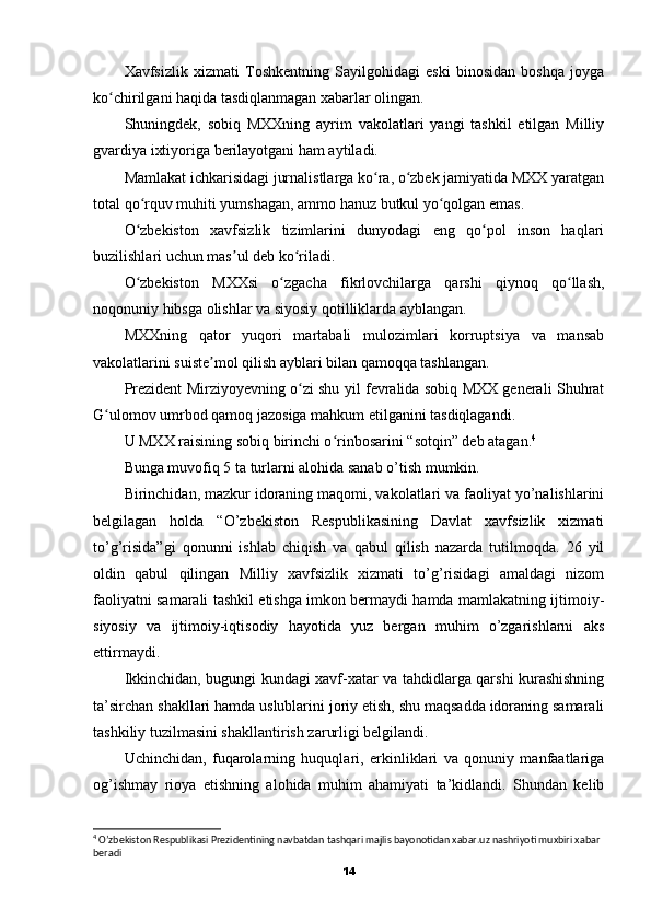 Xavfsizlik   xizmati   Toshkentning   Sayilgohidagi   eski   binosidan   boshqa   joyga
ko chirilgani haqida tasdiqlanmagan xabarlar olingan.ʻ
Shuningdek,   sobiq   MXXning   ayrim   vakolatlari   yangi   tashkil   etilgan   Milliy
gvardiya ixtiyoriga berilayotgani ham aytiladi.
Mamlakat ichkarisidagi jurnalistlarga ko ra, o zbek jamiyatida MXX yaratgan	
ʻ ʻ
total qo rquv muhiti yumshagan, ammo hanuz butkul yo qolgan emas.	
ʻ ʻ
O zbekiston   xavfsizlik   tizimlarini   dunyodagi   eng   qo pol   inson   haqlari
ʻ ʻ
buzilishlari uchun mas ul deb ko riladi.	
ʼ ʻ
O zbekiston   MXXsi   o zgacha   fikrlovchilarga   qarshi   qiynoq   qo llash,	
ʻ ʻ ʻ
noqonuniy hibsga olishlar va siyosiy qotilliklarda ayblangan.
MXXning   qator   yuqori   martabali   mulozimlari   korruptsiya   va   mansab
vakolatlarini suiste mol qilish ayblari bilan qamoqqa tashlangan.	
ʼ
Prezident Mirziyoyevning o zi shu yil fevralida sobiq MXX generali Shuhrat	
ʻ
G ulomov umrbod qamoq jazosiga mahkum etilganini tasdiqlagandi.	
ʻ
U MXX raisining sobiq birinchi o rinbosarini “sotqin” deb atagan.	
ʻ 4
Bunga muvofiq 5 ta turlarni alohida sanab o’tish mumkin.
Birinchidan, mazkur idoraning maqomi, vakolatlari va faoliyat yo’nalishlarini
belgilagan   holda   “O’zbekiston   Respublikasining   Davlat   xavfsizlik   xizmati
to’g’risida”gi   qonunni   ishlab   chiqish   va   qabul   qilish   nazarda   tutilmoqda.   26   yil
oldin   qabul   qilingan   Milliy   xavfsizlik   xizmati   to’g’risidagi   amaldagi   nizom
faoliyatni samarali tashkil etishga imkon bermaydi hamda mamlakatning ijtimoiy-
siyosiy   va   ijtimoiy-iqtisodiy   hayotida   yuz   bergan   muhim   o’zgarishlarni   aks
ettirmaydi.
Ikkinchidan, bugungi kundagi xavf-xatar va tahdidlarga qarshi kurashishning
ta’sirchan shakllari hamda uslublarini joriy etish, shu maqsadda idoraning samarali
tashkiliy tuzilmasini shakllantirish zarurligi belgilandi.
Uchinchidan,   fuqarolarning   huquqlari,   erkinliklari   va   qonuniy   manfaatlariga
og’ishmay   rioya   etishning   alohida   muhim   ahamiyati   ta’kidlandi.   Shundan   kelib
4
 O’zbekiston Respublikasi Prezidentining navbatdan tashqari majlis bayonotidan xabar.uz nashriyoti muxbiri xabar 
beradi
14 