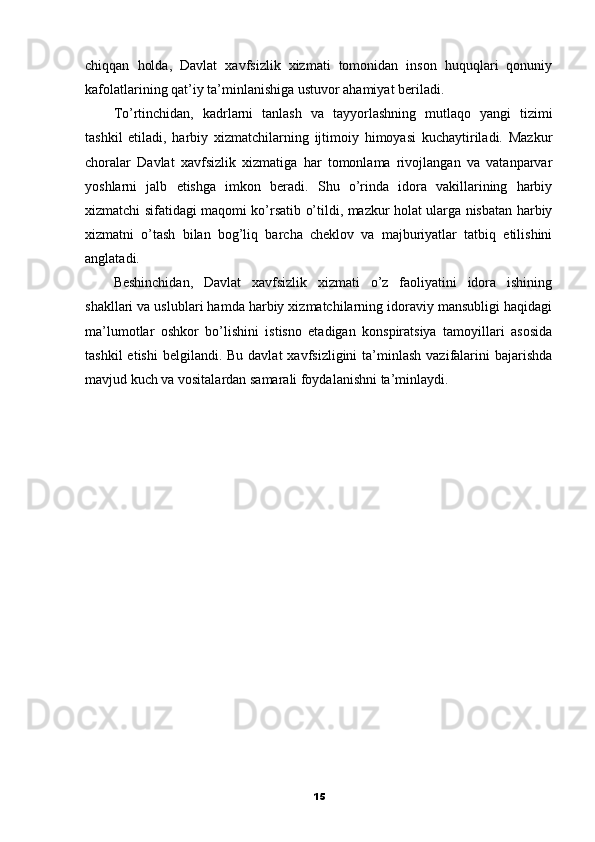 chiqqan   holda,   Davlat   xavfsizlik   xizmati   tomonidan   inson   huquqlari   qonuniy
kafolatlarining qat’iy ta’minlanishiga ustuvor ahamiyat beriladi.
To’rtinchidan,   kadrlarni   tanlash   va   tayyorlashning   mutlaqo   yangi   tizimi
tashkil   etiladi,   harbiy   xizmatchilarning   ijtimoiy   himoyasi   kuchaytiriladi.   Mazkur
choralar   Davlat   xavfsizlik   xizmatiga   har   tomonlama   rivojlangan   va   vatanparvar
yoshlarni   jalb   etishga   imkon   beradi.   Shu   o’rinda   idora   vakillarining   harbiy
xizmatchi sifatidagi maqomi ko’rsatib o’tildi, mazkur holat ularga nisbatan harbiy
xizmatni   o’tash   bilan   bog’liq   barcha   cheklov   va   majburiyatlar   tatbiq   etilishini
anglatadi.
Beshinchidan,   Davlat   xavfsizlik   xizmati   o’z   faoliyatini   idora   ishining
shakllari va uslublari hamda harbiy xizmatchilarning idoraviy mansubligi haqidagi
ma’lumotlar   oshkor   bo’lishini   istisno   etadigan   konspiratsiya   tamoyillari   asosida
tashkil   etishi   belgilandi. Bu  davlat   xavfsizligini  ta’minlash  vazifalarini   bajarishda
mavjud kuch va vositalardan samarali foydalanishni ta’minlaydi.
15