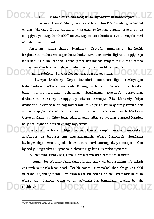 4. Mamlakatimizda mavjud milliy xavfsizlik konsepsiyasi.
Prezidentimiz  Shavkat   Mirziyoyev  tashabbusi   bilan  BMT  shafeligida   tashkil
etilgan “Markaziy Osiyo: yagona tarix va umumiy kelajak, barqaror rivojlanish va
taraqqiyot   yo’lidagi   hamkorlik”  mavzuidagi   xalqaro konferensiya  11-noyabr   kuni
o’z ishini davom ettirdi.
Anjuman   qatnashchilari   Markaziy   Osiyoda   mintaqaviy   hamkorlik
istiqbollarini  muhokama etgan holda hudud davlatlari xavfsizligi  va taraqqiyotiga
tahdidlarning oldini olish va ularga qarshi kurashishda xalqaro tashkilotlar hamda
xorijiy davlatlar bilan aloqalarning ahamiyati yuzasidan fikr almashdi. 5
Nixat Zeybekchi, Turkiya Respublikasi iqtisodiyot vaziri:
–   Turkiya   Markaziy   Osiyo   davlatlari   tomonidan   ilgari   surilayotgan
tashabbuslarni   qo’llab-quvvatlaydi.   Keyingi   yillarda   mintaqadagi   mamlakatlar
bilan   transport-logistika   sohasidagi   aloqalarning   rivojlanib   borayotgani
davlatlarimiz   iqtisodiy   taraqqiyotiga   xizmat   qilmoqda.   Biz,   Markaziy   Osiyo
davlatlarini Yevropa bilan bog’lovchi muhim ko’prik sifatida qadimiy Buyuk ipak
yo’lining   qayta   tiklanishidan   manfaatdormiz.   Bu   borada   ayni   paytda   Markaziy
Osiyo davlatlari va Xitoy tomonidan hayotga tatbiq etilayotgan transport  karidori
bo’yicha loyihada ishtirok etishga tayyormiz.
Samarqandda   tashkil   etilgan   xalqaro   forum   nafaqat   mintaqa   mamlakatlari
xavfsizligi   va   barqarorligini   mustahkamlash,   o’zaro   hamkorlik   aloqalarini
kuchaytirishga   xizmat   qiladi,   balki   ushbu   davlatlarning   dunyo   xalqlari   bilan
iqtisodiy integratsiyasini yanada kuchaytirishga keng imkoniyat yaratadi.
Muhammad Javad Zarif, Eron Islom Respublikasi tashqi ishlar vaziri:
–   Bugun   tez   o’zgarayotgan   dunyoda   xavfsizlik   va   barqarorlikni   ta’minlash
eng muhim masala hisoblanadi. Har bir davlat ushbu yo’nalishda o’ziga xos ichki
va   tashqi   siyosat   yuritadi.   Shu   bilan   birga   bu   borada   qo’shni   mamlakatlar   bilan
o’zaro   yaqin   hamkorlikning   yo’lga   qo’yilishi   har   tomonlama   foydali   bo’lishi
shubhasiz.
5
 O’zA muxbirining 2019-yil 25-apreldagi maqolasidan.
16 