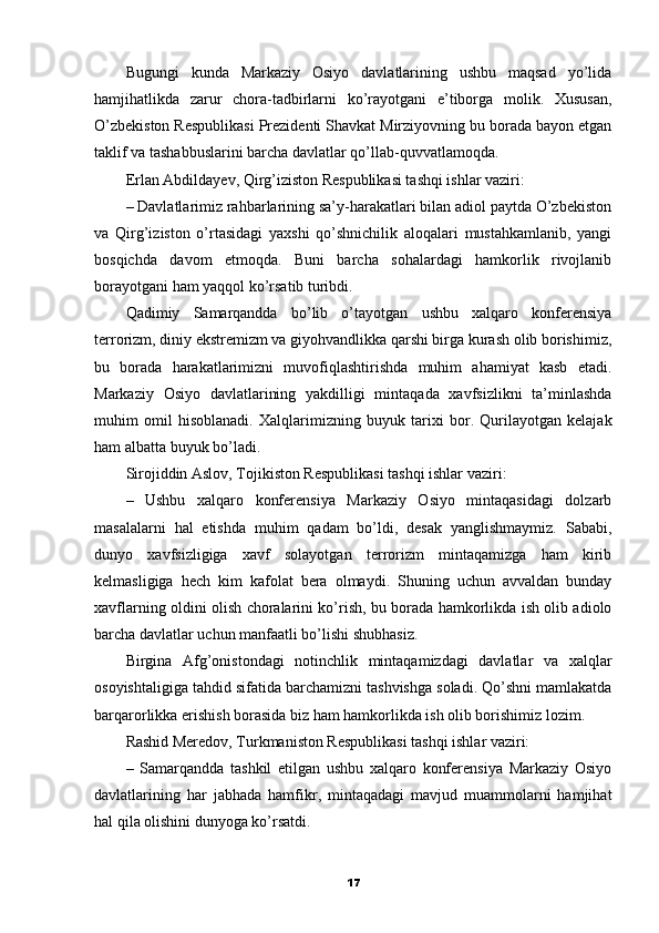 Bugungi   kunda   Markaziy   Osiyo   davlatlarining   ushbu   maqsad   yo’lida
hamjihatlikda   zarur   chora-tadbirlarni   ko’rayotgani   e’tiborga   molik.   Xususan,
O’zbekiston Respublikasi Prezidenti Shavkat Mirziyovning bu borada bayon etgan
taklif va tashabbuslarini barcha davlatlar qo’llab-quvvatlamoqda.
Erlan Abdildayev, Qirg’iziston Respublikasi tashqi ishlar vaziri:
– Davlatlarimiz rahbarlarining sa’y-harakatlari bilan adiol paytda O’zbekiston
va   Qirg’iziston   o’rtasidagi   yaxshi   qo’shnichilik   aloqalari   mustahkamlanib,   yangi
bosqichda   davom   etmoqda.   Buni   barcha   sohalardagi   hamkorlik   rivojlanib
borayotgani ham yaqqol ko’rsatib turibdi.
Qadimiy   Samarqandda   bo’lib   o’tayotgan   ushbu   xalqaro   konferensiya
terrorizm, diniy ekstremizm va giyohvandlikka qarshi birga kurash olib borishimiz,
bu   borada   harakatlarimizni   muvofiqlashtirishda   muhim   ahamiyat   kasb   etadi.
Markaziy   Osiyo   davlatlarining   yakdilligi   mintaqada   xavfsizlikni   ta’minlashda
muhim   omil   hisoblanadi.   Xalqlarimizning   buyuk   tarixi   bor.   Qurilayotgan   kelajak
ham albatta buyuk bo’ladi.
Sirojiddin Aslov, Tojikiston Respublikasi tashqi ishlar vaziri:
–   Ushbu   xalqaro   konferensiya   Markaziy   Osiyo   mintaqasidagi   dolzarb
masalalarni   hal   etishda   muhim   qadam   bo’ldi,   desak   yanglishmaymiz.   Sababi,
dunyo   xavfsizligiga   xavf   solayotgan   terrorizm   mintaqamizga   ham   kirib
kelmasligiga   hech   kim   kafolat   bera   olmaydi.   Shuning   uchun   avvaldan   bunday
xavflarning oldini olish choralarini ko’rish, bu borada hamkorlikda ish olib adiolo
barcha davlatlar uchun manfaatli bo’lishi shubhasiz.
Birgina   Afg’onistondagi   notinchlik   mintaqamizdagi   davlatlar   va   xalqlar
osoyishtaligiga tahdid sifatida barchamizni tashvishga soladi. Qo’shni mamlakatda
barqarorlikka erishish borasida biz ham hamkorlikda ish olib borishimiz lozim.
Rashid Meredov, Turkmaniston Respublikasi tashqi ishlar vaziri:
–   Samarqandda   tashkil   etilgan   ushbu   xalqaro   konferensiya   Markaziy   Osiyo
davlatlarining   har   jabhada   hamfikr,   mintaqadagi   mavjud   muammolarni   hamjihat
hal qila olishini dunyoga ko’rsatdi.
17 