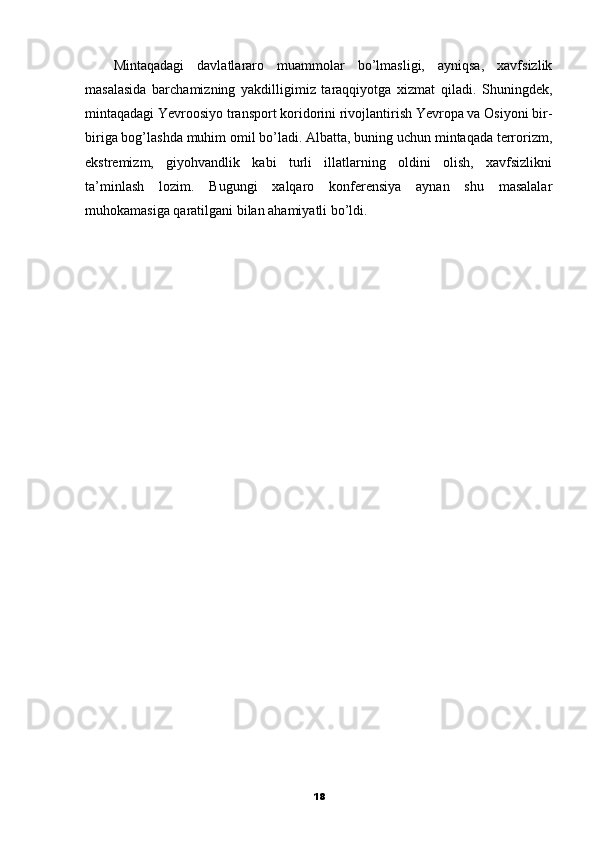 Mintaqadagi   davlatlararo   muammolar   bo’lmasligi,   ayniqsa,   xavfsizlik
masalasida   barchamizning   yakdilligimiz   taraqqiyotga   xizmat   qiladi.   Shuningdek,
mintaqadagi Yevroosiyo transport koridorini rivojlantirish Yevropa va Osiyoni bir-
biriga bog’lashda muhim omil bo’ladi. Albatta, buning uchun mintaqada terrorizm,
ekstremizm,   giyohvandlik   kabi   turli   illatlarning   oldini   olish,   xavfsizlikni
ta’minlash   lozim.   Bugungi   xalqaro   konferensiya   aynan   shu   masalalar
muhokamasiga qaratilgani bilan ahamiyatli bo’ldi.
18 