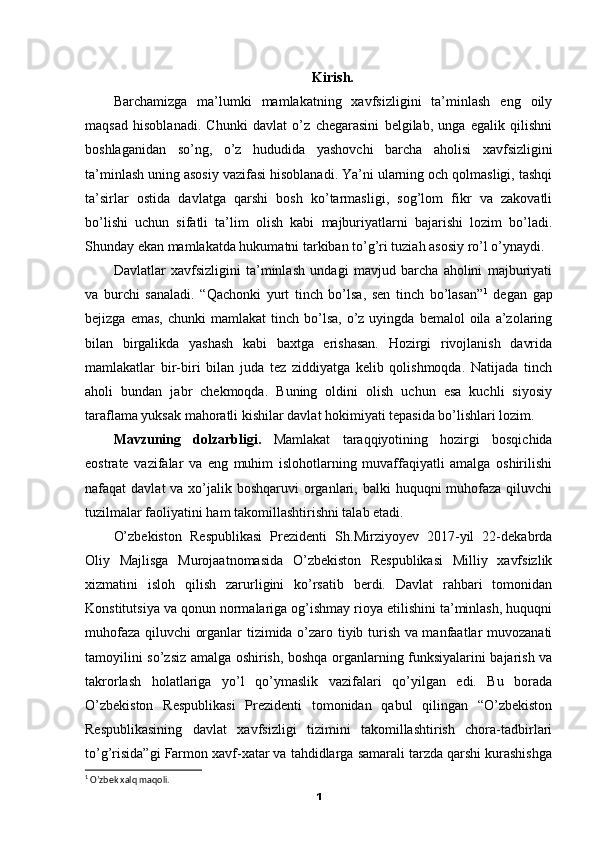 Kirish.
Barchamizga   ma’lumki   mamlakatning   xavfsizligini   ta’minlash   eng   oily
maqsad   hisoblanadi.   Chunki   davlat   o’z   chegarasini   belgilab,   unga   egalik   qilishni
boshlaganidan   so’ng,   o’z   hududida   yashovchi   barcha   aholisi   xavfsizligini
ta’minlash uning asosiy vazifasi hisoblanadi. Ya’ni ularning och qolmasligi, tashqi
ta’sirlar   ostida   davlatga   qarshi   bosh   ko’tarmasligi,   sog’lom   fikr   va   zakovatli
bo’lishi   uchun   sifatli   ta’lim   olish   kabi   majburiyatlarni   bajarishi   lozim   bo’ladi.
Shunday ekan mamlakatda hukumatni tarkiban to’g’ri tuziah asosiy ro’l o’ynaydi.
Davlatlar   xavfsizligini   ta’minlash   undagi   mavjud   barcha   aholini   majburiyati
va   burchi   sanaladi.   “Qachonki   yurt   tinch   bo’lsa,   sen   tinch   bo’lasan” 1
  degan   gap
bejizga  emas,   chunki   mamlakat  tinch  bo’lsa,  o’z  uyingda  bemalol  oila  a’zolaring
bilan   birgalikda   yashash   kabi   baxtga   erishasan.   Hozirgi   rivojlanish   davrida
mamlakatlar   bir-biri   bilan   juda   tez   ziddiyatga   kelib   qolishmoqda.   Natijada   tinch
aholi   bundan   jabr   chekmoqda.   Buning   oldini   olish   uchun   esa   kuchli   siyosiy
taraflama yuksak mahoratli kishilar davlat hokimiyati tepasida bo’lishlari lozim.
Mavzuning   dolzarbligi.   Mamlakat   taraqqiyotining   hozirgi   bosqichida
eostrate   vazifalar   va   eng   muhim   islohotlarning   muvaffaqiyatli   amalga   oshirilishi
nafaqat  davlat  va xo’jalik boshqaruvi  organlari, balki  huquqni  muhofaza qiluvchi
tuzilmalar faoliyatini ham takomillashtirishni talab etadi.
O’zbekiston   Respublikasi   Prezidenti   Sh.Mirziyoyev   2017-yil   22-dekabrda
Oliy   Majlisga   Murojaatnomasida   O’zbekiston   Respublikasi   Milliy   xavfsizlik
xizmatini   isloh   qilish   zarurligini   ko’rsatib   berdi.   Davlat   rahbari   tomonidan
Konstitutsiya va qonun normalariga og’ishmay rioya etilishini ta’minlash, huquqni
muhofaza qiluvchi organlar tizimida o’zaro tiyib turish va manfaatlar muvozanati
tamoyilini so’zsiz amalga oshirish, boshqa organlarning funksiyalarini bajarish va
takrorlash   holatlariga   yo’l   qo’ymaslik   vazifalari   qo’yilgan   edi.   Bu   borada
O’zbekiston   Respublikasi   Prezidenti   tomonidan   qabul   qilingan   “O’zbekiston
Respublikasining   davlat   xavfsizligi   tizimini   takomillashtirish   chora-tadbirlari
to’g’risida”gi Farmon xavf-xatar va tahdidlarga samarali tarzda qarshi kurashishga
1
 O’zbek xalq maqoli.
1