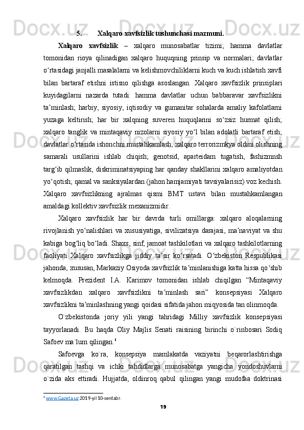 5. Xalqaro xavfsizlik tushunchasi mazmuni.
Xalqaro   xavfsizlik   –   xalqaro   munosabatlar   tizimi;   hamma   davlatlar
tomonidan   rioya   qilinadigan   xalqaro   huquqning   prinsip   va   normalari;   davlatlar
o rtasidagi janjalli masalalarni va kelishmovchiliklarni kuch va kuch ishlatish xavfiʻ
bilan   bartaraf   etishni   istisno   qilishga   asoslangan.   Xalqaro   xavfsizlik   prinsiplari
kuyidagilarni   nazarda   tutadi:   hamma   davlatlar   uchun   babbaravar   xavfsizlikni
ta minlash;   harbiy,   siyosiy,   iqtisodiy   va   gumanitar   sohalarda   amaliy   kafolatlarni
ʼ
yuzaga   keltirish;   har   bir   xalqning   suveren   huquqlarini   so zsiz   hurmat   qilish;	
ʻ
xalqaro   tanglik   va   mintaqaviy   nizolarni   siyosiy   yo l   bilan   adolatli   bartaraf   etish;	
ʻ
davlatlar o rtasida ishonchni mustahkamlash; xalqaro terrorizmkya oldini olishning	
ʻ
samarali   usullarini   ishlab   chiqish;   genotsid,   aparteidam   tugatish,   fashizmnsh
targ ib  qilmaslik,  diskriminatsiyaping   har  qanday   shakllarini   xalqaro  amaliyotdan	
ʻ
yo qotish; qamal va sanksiyalardan (jahon hamjamiyati tavsiyalarisiz) voz kechish.
ʻ
Xalqaro   xavfsizlikning   ajralmas   qismi   BMT   ustavi   bilan   mustahkamlangan
amaldagi kollektiv xavfsizlik mexanizmidir.
Xalqaro   xavfsizlik   har   bir   davrda   turli   omillarga:   xalqaro   aloqalarning
rivojlanish   yo nalishlari   va   xususiyatiga,   sivilizatsiya   darajasi,   ma naviyat   va   shu	
ʻ ʼ
kabiga bog liq bo ladi. Shaxs, sinf, jamoat tashkilotlari va xalqaro tashkilotlarning	
ʻ ʻ
faoliyati   Xalqaro   xavfsizlikga   jiddiy   ta sir   ko rsatadi.   O zbekiston   Respublikasi	
ʼ ʻ ʻ
jahonda, xususan, Markaziy Osiyoda xavfsizlik ta minlanishiga katta hissa qo shib	
ʼ ʻ
kelmoqda.   Prezident   I.A.   Karimov   tomonidan   ishlab   chiqilgan   “Mintaqaviy
xavfsizlikdan   xalqaro   xavfsizlikni   ta minlash   sari”   konsepsiyasi   Xalqaro	
ʼ
xavfsizlikni ta minlashning yangi qoidasi sifatida jahon miqyosida tan olinmoqda.	
ʼ
O`zbekistonda   joriy   yili   yangi   tahridagi   Milliy   xavfsizlik   konsepsiyasi
tayyorlanadi.   Bu   haqda   Oliy   Majlis   Senati   raisining   birinchi   o`rinbosari   Sodiq
Safoev ma`lum qilingan. 6
Safoevga   ko`ra,   konsepsiya   mamlakatda   vaziyatni   beqarorlashtirishga
qaratilgan   tashqi   va   ichki   tahdidlarga   munosabatga   yangicha   yondoshuvlarni
o`zida   aks   ettiradi.   Hujjatda,   oldinroq   qabul   qilingan   yangi   mudofaa   doktrinasi
6
  www.Gazeta.uz  2019-yil 10-sentabr.
19 