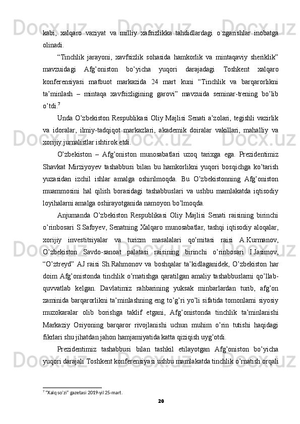 kabi,   xalqaro   vaziyat   va   milliy   xafsizlikka   tahdidlardagi   o`zgarishlar   inobatga
olinadi.
“Tinchlik   jarayoni,   xavfsizlik   sohasida   hamkorlik   va   mintaqaviy   sheriklik”
mavzuidagi   Afg’oniston   bo’yicha   yuqori   darajadagi   Toshkent   xalqaro
konferensiyasi   matbuot   markazida   24   mart   kuni   “Tinchlik   va   barqarorlikni
ta’minlash   –   mintaqa   xavfsizligining   garovi”   mavzuida   seminar-trening   bo’lib
o’tdi. 7
Unda O’zbekiston Respublikasi  Oliy Majlisi  Senati a’zolari, tegishli  vazirlik
va   idoralar,   ilmiy-tadqiqot   markazlari,   akademik   doiralar   vakillari,   mahalliy   va
xorijiy jurnalistlar ishtirok etdi.
O’zbekiston   –   Afg’oniston   munosabatlari   uzoq   tarixga   ega.   Prezidentimiz
Shavkat   Mirziyoyev   tashabbusi   bilan   bu   hamkorlikni   yuqori   bosqichga   ko’tarish
yuzasidan   izchil   ishlar   amalga   oshirilmoqda.   Bu   O’zbekistonning   Afg’oniston
muammosini   hal   qilish   borasidagi   tashabbuslari   va   ushbu   mamlakatda   iqtisodiy
loyihalarni amalga oshirayotganida namoyon bo’lmoqda.
Anjumanda   O’zbekiston   Respublikasi   Oliy   Majlisi   Senati   raisining   birinchi
o’rinbosari   S.Safoyev,  Senatning Xalqaro  munosabatlar,  tashqi  iqtisodiy  aloqalar,
xorijiy   investitsiyalar   va   turizm   masalalari   qo’mitasi   raisi   A.Kurmanov,
O’zbekiston   Savdo-sanoat   palatasi   raisining   birinchi   o’rinbosari   I.Jasimov,
“O’ztreyd”   AJ   raisi   Sh.Rahmonov   va   boshqalar   ta’kidlaganidek,   O’zbekiston   har
doim Afg’onistonda tinchlik o’rnatishga qaratilgan amaliy tashabbuslarni  qo’llab-
quvvatlab   kelgan.   Davlatimiz   rahbarining   yuksak   minbarlardan   turib,   afg’on
zaminida barqarorlikni ta’minlashning eng to’g’ri yo’li sifatida tomonlarni siyosiy
muzokaralar   olib   borishga   taklif   etgani,   Afg’onistonda   tinchlik   ta’minlanishi
Markaziy   Osiyoning   barqaror   rivojlanishi   uchun   muhim   o’rin   tutishi   haqidagi
fikrlari shu jihatdan jahon hamjamiyatida katta qiziqish uyg’otdi.
Prezidentimiz   tashabbusi   bilan   tashkil   etilayotgan   Afg’oniston   bo’yicha
yuqori darajali Toshkent konferensiyasi ushbu mamlakatda tinchlik o’rnatish orqali
7
 “Xalq so’zi” gazetasi 2019-yil 25-mart.
20