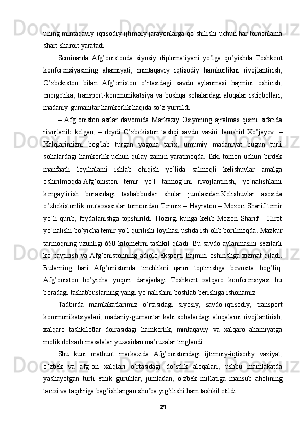 uning mintaqaviy iqtisodiy-ijtimoiy jarayonlarga qo’shilishi uchun har tomonlama
shart-sharoit yaratadi.
Seminarda   Afg’onistonda   siyosiy   diplomatiyani   yo’lga   qo’yishda   Toshkent
konferensiyasining   ahamiyati,   mintaqaviy   iqtisodiy   hamkorlikni   rivojlantirish,
O’zbekiston   bilan   Afg’oniston   o’rtasidagi   savdo   aylanmasi   hajmini   oshirish,
energetika,   transport-kommunikatsiya   va   boshqa   sohalardagi   aloqalar   istiqbollari,
madaniy-gumanitar hamkorlik haqida so’z yuritildi.
–   Afg’oniston   asrlar   davomida   Markaziy   Osiyoning   ajralmas   qismi   sifatida
rivojlanib   kelgan,   –   deydi   O’zbekiston   tashqi   savdo   vaziri   Jamshid   Xo’jayev.   –
Xalqlarimizni   bog’lab   turgan   yagona   tarix,   umumiy   madaniyat   bugun   turli
sohalardagi   hamkorlik   uchun   qulay   zamin   yaratmoqda.   Ikki   tomon   uchun   birdek
manfaatli   loyihalarni   ishlab   chiqish   yo’lida   salmoqli   kelishuvlar   amalga
oshirilmoqda.Afg’oniston   temir   yo’l   tarmog’ini   rivojlantirish,   yo’nalishlarni
kengaytirish   borasidagi   tashabbuslar   shular   jumlasidan.Kelishuvlar   asosida
o’zbekistonlik mutaxassislar tomonidan Termiz – Hayraton – Mozori Sharif temir
yo’li   qurib,   foydalanishga   topshirildi.   Hozirgi   kunga   kelib   Mozori   Sharif   –   Hirot
yo’nalishi bo’yicha temir yo’l qurilishi loyihasi ustida ish olib borilmoqda. Mazkur
tarmoqning uzunligi  650 kilometrni  tashkil  qiladi. Bu savdo  aylanmasini  sezilarli
ko’paytirish   va   Afg’onistonning   adiolo  eksporti   hajmini   oshirishga   xizmat   qiladi.
Bularning   bari   Afg’onistonda   tinchlikni   qaror   toptirishga   bevosita   bog’liq.
Afg’oniston   bo’yicha   yuqori   darajadagi   Toshkent   xalqaro   konferensiyasi   bu
boradagi tashabbuslarning yangi yo’nalishini boshlab berishiga ishonamiz.
Tadbirda   mamlakatlarimiz   o’rtasidagi   siyosiy,   savdo-iqtisodiy,   transport
kommunikatsiyalari, madaniy-gumanitar kabi sohalardagi aloqalarni rivojlantirish,
xalqaro   tashkilotlar   doirasidagi   hamkorlik,   mintaqaviy   va   xalqaro   ahamiyatga
molik dolzarb masalalar yuzasidan ma’ruzalar tinglandi.
Shu   kuni   matbuot   markazida   Afg’onistondagi   ijtimoiy-iqtisodiy   vaziyat,
o’zbek   va   afg’on   xalqlari   o’rtasidagi   do’stlik   aloqalari,   ushbu   mamlakatda
yashayotgan   turli   etnik   guruhlar,   jumladan,   o’zbek   millatiga   mansub   aholining
tarixi va taqdiriga bag’ishlangan shu’ba yig’ilishi ham tashkil etildi.
21 