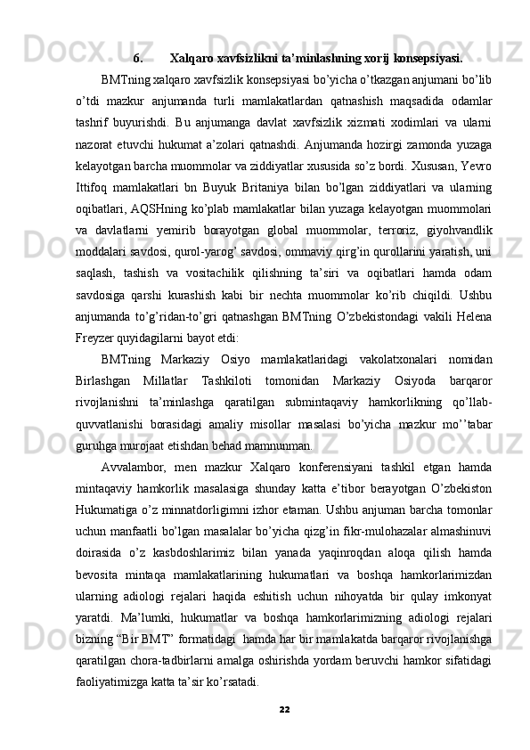 6. Xalqaro xavfsizlikni ta’minlashning xorij konsepsiyasi.
BMTning xalqaro xavfsizlik konsepsiyasi bo’yicha o’tkazgan anjumani bo’lib
o’tdi   mazkur   anjumanda   turli   mamlakatlardan   qatnashish   maqsadida   odamlar
tashrif   buyurishdi.   Bu   anjumanga   davlat   xavfsizlik   xizmati   xodimlari   va   ularni
nazorat   etuvchi   hukumat   a’zolari   qatnashdi.   Anjumanda   hozirgi   zamonda   yuzaga
kelayotgan barcha muommolar va ziddiyatlar xususida so’z bordi. Xususan, Yevro
Ittifoq   mamlakatlari   bn   Buyuk   Britaniya   bilan   bo’lgan   ziddiyatlari   va   ularning
oqibatlari, AQSHning ko’plab mamlakatlar bilan yuzaga kelayotgan muommolari
va   davlatlarni   yemirib   borayotgan   global   muommolar,   terroriz,   giyohvandlik
moddalari savdosi, qurol-yarog’ savdosi, ommaviy qirg’in qurollarini yaratish, uni
saqlash,   tashish   va   vositachilik   qilishning   ta’siri   va   oqibatlari   hamda   odam
savdosiga   qarshi   kurashish   kabi   bir   nechta   muommolar   ko’rib   chiqildi.   Ushbu
anjumanda   to’g’ridan-to’gri   qatnashgan   BMTning   O’zbekistondagi   vakili   Helena
Freyzer quyidagilarni bayot etdi:
BMTning   Markaziy   Osiyo   mamlakatlaridagi   vakolatxonalari   nomidan
Birlashgan   Millatlar   Tashkiloti   tomonidan   Markaziy   Osiyoda   barqaror
rivojlanishni   ta’minlashga   qaratilgan   submintaqaviy   hamkorlikning   qo’llab-
quvvatlanishi   borasidagi   amaliy   misollar   masalasi   bo’yicha   mazkur   mo’’tabar
guruhga murojaat etishdan behad mamnunman.
Avvalambor,   men   mazkur   Xalqaro   konferensiyani   tashkil   etgan   hamda
mintaqaviy   hamkorlik   masalasiga   shunday   katta   e’tibor   berayotgan   O’zbekiston
Hukumatiga o’z minnatdorligimni izhor etaman. Ushbu anjuman barcha tomonlar
uchun manfaatli bo’lgan masalalar  bo’yicha qizg’in fikr-mulohazalar almashinuvi
doirasida   o’z   kasbdoshlarimiz   bilan   yanada   yaqinroqdan   aloqa   qilish   hamda
bevosita   mintaqa   mamlakatlarining   hukumatlari   va   boshqa   hamkorlarimizdan
ularning   adiologi   rejalari   haqida   eshitish   uchun   nihoyatda   bir   qulay   imkonyat
yaratdi.   Ma’lumki,   hukumatlar   va   boshqa   hamkorlarimizning   adiologi   rejalari
bizning “Bir BMT” formatidagi  hamda har bir mamlakatda barqaror rivojlanishga
qaratilgan chora-tadbirlarni amalga oshirishda yordam beruvchi hamkor sifatidagi
faoliyatimizga katta ta’sir ko’rsatadi.
22 