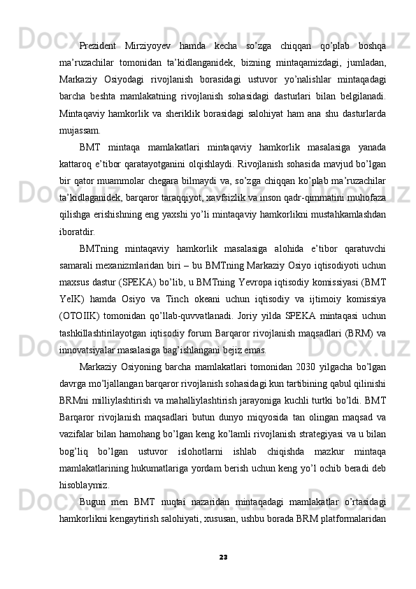 Prezident   Mirziyoyev   hamda   kecha   so’zga   chiqqan   qo’plab   boshqa
ma’ruzachilar   tomonidan   ta’kidlanganidek,   bizning   mintaqamizdagi,   jumladan,
Markaziy   Osiyodagi   rivojlanish   borasidagi   ustuvor   yo’nalishlar   mintaqadagi
barcha   beshta   mamlakatning   rivojlanish   sohasidagi   dasturlari   bilan   belgilanadi.
Mintaqaviy   hamkorlik   va   sheriklik   borasidagi   salohiyat   ham   ana   shu   dasturlarda
mujassam.
BMT   mintaqa   mamlakatlari   mintaqaviy   hamkorlik   masalasiga   yanada
kattaroq e’tibor  qaratayotganini  olqishlaydi. Rivojlanish sohasida  mavjud bo’lgan
bir  qator  muammolar  chegara bilmaydi  va, so’zga chiqqan ko’plab ma’ruzachilar
ta’kidlaganidek, barqaror taraqqiyot, xavfsizlik va inson qadr-qimmatini muhofaza
qilishga erishishning eng yaxshi yo’li mintaqaviy hamkorlikni mustahkamlashdan
iboratdir.
BMTning   mintaqaviy   hamkorlik   masalasiga   alohida   e’tibor   qaratuvchi
samarali mexanizmlaridan biri – bu BMTning Markaziy Osiyo iqtisodiyoti uchun
maxsus dastur (SPEKA) bo’lib, u BMTning Yevropa iqtisodiy komissiyasi (BMT
YeIK)   hamda   Osiyo   va   Tinch   okeani   uchun   iqtisodiy   va   ijtimoiy   komissiya
(OTOIIK)   tomonidan   qo’llab-quvvatlanadi.   Joriy   yilda   SPEKA   mintaqasi   uchun
tashkillashtirilayotgan   iqtisodiy  forum   Barqaror   rivojlanish   maqsadlari   (BRM)   va
innovatsiyalar masalasiga bag’ishlangani bejiz emas.
Markaziy   Osiyoning   barcha   mamlakatlari   tomonidan   2030   yilgacha   bo’lgan
davrga mo’ljallangan barqaror rivojlanish sohasidagi kun tartibining qabul qilinishi
BRMni milliylashtirish va mahalliylashtirish jarayoniga kuchli turtki bo’ldi. BMT
Barqaror   rivojlanish   maqsadlari   butun   dunyo   miqyosida   tan   olingan   maqsad   va
vazifalar bilan hamohang bo’lgan keng ko’lamli rivojlanish strategiyasi va u bilan
bog’liq   bo’lgan   ustuvor   islohotlarni   ishlab   chiqishda   mazkur   mintaqa
mamlakatlarining hukumatlariga yordam berish uchun keng yo’l ochib beradi deb
hisoblaymiz.
Bugun   men   BMT   nuqtai   nazaridan   mintaqadagi   mamlakatlar   o’rtasidagi
hamkorlikni kengaytirish salohiyati, xususan, ushbu borada BRM platformalaridan
23
