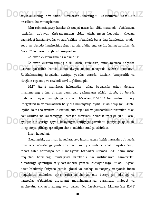 foydalanishning   afzalliklari   nimalardan   iboratligini   ko’rsatuvchi   ba’zi   bir
misollarni keltirmoqchiman.
Men submintaqaviy hamkorlik nuqtai nazaridan oltita masalada to’xtalaman,
jumladan:   zo’ravon   ekstremizmning   oldini   olish,   inson   huquqlari,   chegara
yaqinidagi hamjamiyatlar va xavfsizlikni ta’minlash borasidagi hamkorlik, savdo-
sotiq va iqtisodiy hamkorlikni ilgari surish, ofatlarning xavfini kamaytirish hamda
“yashil” Barqaror rivojlanish maqsadlari.
Zo’ravon ekstremizmning oldini olish:
Zo’ravon   ekstremizmning   oldini   olish,   shubhasiz,   butun   mintaqa   bo’yicha
ustuvor   yo’nalish   hamda   butun   dunyo   uchun   nihoyatda   dolzarb   masaladir.
Radikalizmning   tarqalishi,   ayniqsa   yoshlar   orasida,   tinchlik,   barqarorlik   va
rivojlanishga aniq va sezilarli xavf tug’dirmoqda.
BMT   tizimi   mamlakat   hukumatlari   bilan   birgalikda   ushbu   dolzarb
muammoning   oldini   olishga   qaratilgan   yechimlarni   ishlab   chiqib,   bu   borada
joylarda   muayyan   yutuqlarga   erishgan.   Masalan,   BMTTD   tomonidan   ijtimoiy
integratsiyaga  yordamlashish   bo’yicha   mintaqaviy   loyiha  ishlab  chiqilgan.  Ushbu
loyiha doirasida xavfsizlik xizmati, sud organlari va jamoatchilik institutlari bilan
hamkorlikda   radikalizatsiyaga   uchragan   shaxslarni   deradikalizatsiya   qilib,   ularni,
ayniqsa   o’z   yurtiga   qaytib   kelayotgan   xorijiy   jangovarlarni   jamiyatga   qo’shish,
integratsiya qilishga qaratilgan chora-tadbirlar amalga oshiriladi.
Inson huquqlari:
Shuningdek, biz inson huquqlari, rivojlanish va xavfsizlik masalalari o’rtasida
muvozanat   o’rnatishga   yordam   beruvchi   aniq   yechimlarni   ishlab   chiqish   ehtiyoji
tobora   oshib   bormoqda   deb   hisoblaymiz.   Markaziy   Osiyoda   BMT   tizimi   inson
huquqlari   borasidagi   mintaqaviy   hamkorlik   va   institutlararo   hamkorlikni
o’rnatishga   qaratilgan   sa’y-harakatlarni   yanada   kuchaytirishga   intiladi.   Aynan
hozir   Markaziy   Osiyoda   hamda   global   va   boshqa   mintaqaviy   miqyosda   inson
huquqlarini   muhofaza   qilish   sohasida   faoliyat   olib   borayotgan   adiologi   va
tarmoqlar   o’rtasidagi   aloqalarni   mustahkamlashga   qaratilgan   muloqot   va
salohiyatni   kuchaytirishning   ayni   pallasi   deb   hisoblaymiz.   Mintaqadagi   BMT
24 