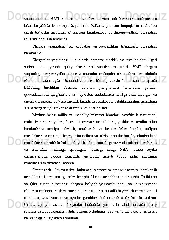 vakolatxonalari   BMTning   Inson   huquqlari   bo’yicha   adi   komissari   boshqarmasi
bilan   birgalikda   Markaziy   Osiyo   mamlakatlaridagi   inson   huquqlarini   muhofaza
qilish   bo’yicha   institutlar   o’rtasidagi   hamkorlikni   qo’llab-quvvatlash   borasidagi
ishlarini boshlash arafasida.
Chegara   yaqinidagi   hamjamiyatlar   va   xavfsizlikni   ta’minlash   borasidagi
hamkorlik:
Chegaralar   yaqinidagi   hududlarda   barqaror   tinchlik   va   rivojlanishni   ilgari
surish   uchun   yanada   qulay   sharoitlarni   yaratish   maqsadida   BMT   chegara
yaqinidagi   hamjamiyatlar   o’rtasida   unumdor   muloqotni   o’rnatishga   ham   alohida
e’tiborini   qaratmoqda.   Ushbunday   hamkorlikning   yaxshi   bir   misoli   tariqasida
BMTning   tinchlikni   o’rnatish   bo’yicha   jamg’armasi   tomonidan   qo’llab-
quvvatlanuvchi   Qirg’iziston   va   Tojikiston   hududlarida   amalga   oshirilayotgan   va
davlat chegaralari bo’ylab tinchlik hamda xavfsizlikni mustahkamlashga qaratilgan
Transchegaraviy hamkorlik dasturini keltirsa bo’ladi.
Mazkur   dastur   milliy   va   mahalliy   hukumat   idoralari,   xavfsizlik   xizmatlari,
mahalliy   hamjamiyatlar,   fuqarolik   jamiyati   tashkilotlari,   yoshlar   va   ayollar   bilan
hamkorlikda   amalga   oshirilib,   mushtarak   va   bir-biri   bilan   bog’liq   bo’lgan
masalalarni, xususan, ijtimoiy infratuzilma va tabiiy resurslardan foydalanish kabi
masalalarni birgalikda hal qilish yo’li bilan transchegaraviy aloqalarni, hamkorlik
va   ishonchni   tiklashga   qaratilgan.   Hozirgi   kunga   kelib,   ushbu   loyiha
chegaralarning   ikkala   tomonida   yashovchi   qariyb   40000   nafar   aholining
manfaatlariga xizmat qilmoqda.
Shuningdek,   Shveytsariya   hukumati   yordamida   transchegaraviy   hamkorlik
tashabbuslari   ham   amalga   oshirilmoqda.   Ushbu   tashabbuslar   doirasida   Tojikiston
va   Qirg’iziston   o’rtasidagi   chegara   bo’ylab   yashovchi   aholi   va   hamjamiyatlar
o’rtasida muloqot qilish va mushtarak masalalarni birgalikda yechish mexanizmlari
o’rnatilib,   unda   yoshlar   va   ayollar   guruhlari   faol   ishtirok   etishi   ko’zda   tutilgan.
Ushbunday   yondashuv   chegaralar   hududida   yashovchi   aholi   orasida   tabiiy
resurslardan   foydalanish   ustida   yuzaga   keladigan   nizo   va   tortishuvlarni   samarali
hal qilishga qulay sharoit yaratadi.
25