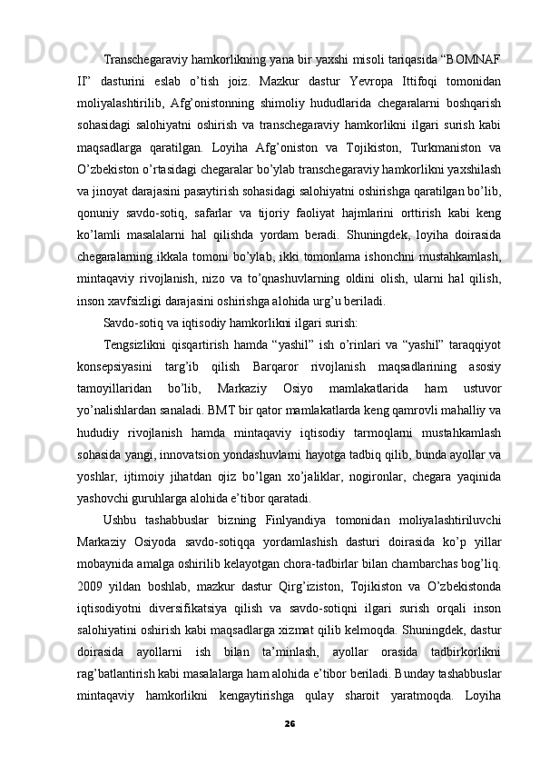 Transchegaraviy hamkorlikning yana bir yaxshi misoli tariqasida “BOMNAF
II”   dasturini   eslab   o’tish   joiz.   Mazkur   dastur   Yevropa   Ittifoqi   tomonidan
moliyalashtirilib,   Afg’onistonning   shimoliy   hududlarida   chegaralarni   boshqarish
sohasidagi   salohiyatni   oshirish   va   transchegaraviy   hamkorlikni   ilgari   surish   kabi
maqsadlarga   qaratilgan.   Loyiha   Afg’oniston   va   Tojikiston,   Turkmaniston   va
O’zbekiston o’rtasidagi chegaralar bo’ylab transchegaraviy hamkorlikni yaxshilash
va jinoyat darajasini pasaytirish sohasidagi salohiyatni oshirishga qaratilgan bo’lib,
qonuniy   savdo-sotiq,   safarlar   va   tijoriy   faoliyat   hajmlarini   orttirish   kabi   keng
ko’lamli   masalalarni   hal   qilishda   yordam   beradi.   Shuningdek,   loyiha   doirasida
chegaralarning ikkala tomoni  bo’ylab, ikki  tomonlama ishonchni  mustahkamlash,
mintaqaviy   rivojlanish,   nizo   va   to’qnashuvlarning   oldini   olish,   ularni   hal   qilish,
inson xavfsizligi darajasini oshirishga alohida urg’u beriladi.
Savdo-sotiq va iqtisodiy hamkorlikni ilgari surish:
Tengsizlikni   qisqartirish   hamda   “yashil”   ish   o’rinlari   va   “yashil”   taraqqiyot
konsepsiyasini   targ’ib   qilish   Barqaror   rivojlanish   maqsadlarining   asosiy
tamoyillaridan   bo’lib,   Markaziy   Osiyo   mamlakatlarida   ham   ustuvor
yo’nalishlardan sanaladi. BMT bir qator mamlakatlarda keng qamrovli mahalliy va
hududiy   rivojlanish   hamda   mintaqaviy   iqtisodiy   tarmoqlarni   mustahkamlash
sohasida yangi, innovatsion yondashuvlarni hayotga tadbiq qilib, bunda ayollar va
yoshlar,   ijtimoiy   jihatdan   ojiz   bo’lgan   xo’jaliklar,   nogironlar,   chegara   yaqinida
yashovchi guruhlarga alohida e’tibor qaratadi.
Ushbu   tashabbuslar   bizning   Finlyandiya   tomonidan   moliyalashtiriluvchi
Markaziy   Osiyoda   savdo-sotiqqa   yordamlashish   dasturi   doirasida   ko’p   yillar
mobaynida amalga oshirilib kelayotgan chora-tadbirlar bilan chambarchas bog’liq.
2009   yildan   boshlab,   mazkur   dastur   Qirg’iziston,   Tojikiston   va   O’zbekistonda
iqtisodiyotni   diversifikatsiya   qilish   va   savdo-sotiqni   ilgari   surish   orqali   inson
salohiyatini oshirish kabi maqsadlarga xizmat qilib kelmoqda. Shuningdek, dastur
doirasida   ayollarni   ish   bilan   ta’minlash,   ayollar   orasida   tadbirkorlikni
rag’batlantirish kabi masalalarga ham alohida e’tibor beriladi. Bunday tashabbuslar
mintaqaviy   hamkorlikni   kengaytirishga   qulay   sharoit   yaratmoqda.   Loyiha
26 