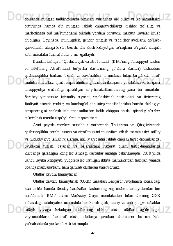 doirasida   minglab   tadbirkorlarga   biznesni   yuritishga   oid   bilim   va   ko’nikmalarini
orttirishda   hamda   o’n   minglab   ishlab   chiqaruvchilarga   qishloq   xo’jaligi   va
marketingga   oid   ma’lumotlarni   olishda   yordam   beruvchi   maxsus   ilovalar   ishlab
chiqilgan.   Loyihada,   shuningdek,   gender   tenglik   va   tadbirkor   ayollarni   qo’llab-
quvvatlash, ularga kredit berish, ular duch kelayotgan to’siqlarni o’rganib chiqish
kabi masalalar ham alohida o’rin egallaydi.
Bundan tashqari, “Qashshoqlik va atrof-muhit” (BMTning Taraqqiyot dasturi
va   BMTning   Atrof-muhit   bo’yicha   dasturining   qo’shma   dasturi)   tashabbusi
qashshoqlikka   barham   berish   va   xavfsizlikni   ta’minlash   bilan   birgalikda   atrof-
muhitni muhofaza qilish orqali aholining turmush darajasini yaxshilash va barqaror
taraqqiyotga   erishishga   qaratilgan   sa’y-harakatlarimizning   yana   bir   misolidir.
Bunday   yondashuv   iqtisodiy   siyosat,   rejalashtirish   institutlari   va   tizimining
faoliyati  asosida  muhtoj  va kambag’al  aholining manfaatlaridan hamda ekologiya
barqarorligini   saqlash   kabi   maqsadlardan   kelib   chiqqan   holda   iqtisodiy   o’sishni
ta’minlash masalasi qo’yilishini taqozo etadi.
Ayni   paytda   mazkur   tashabbus   yordamida   Tojikiston   va   Qirg’izistonda
qashshoqlikka   qarshi  kurash  va   atrof-muhitni  muhofaza  qilish  masalalarini   milliy
va hududiy rivojlanish rejalariga, milliy siyosatni ishlab chiqish tartib-taomillariga,
byudjetni   tuzish,   bajarish   va   bajarilishini   nazorat   qilish   tartib-taomillariga
kiritishga   qaratilgan   keng   ko’lamdagi   dasturlar   amalga   oshirilmoqda.   2018   yilda
ushbu loyiha kengayib, yuqorida ko’rsatilgan ikkita mamlakatdan tashqari yanada
boshqa mamlakatlarni ham qamrab olishidan umidvormiz.
Ofatlar xavfini kamaytirish:
Ofatlar   xavfini   kamaytirish   (OXK)   masalasi   Barqaror   rivojlanish   sohasidagi
kun   tartibi   hamda   Senday   harakatlar   dasturining   eng   muhim   tamoyillaridan   biri
hisoblanadi.   BMT   tizimi   Markaziy   Osiyo   mamlakatlari   bilan   ularning   OXK
sohasidagi   salohiyatini   oshirishda   hamkorlik   qilib,   tabiiy   va   antropogen   sabablar
tufayli   yuzaga   keladigan   ofatlarning   oldini   olish,   ofatlar   tug’diradigan
vayronaliklarni   bartaraf   etish,   ofatlarga   javoban   choralarni   ko’rish   kabi
yo’nalishlarda yordam berib kelmoqda.
27 