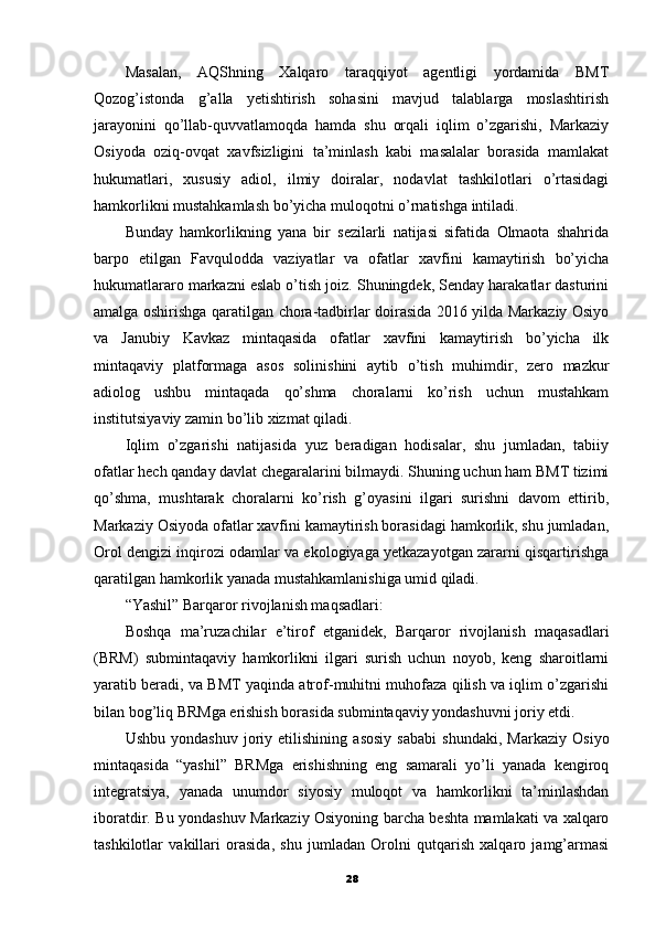 Masalan,   AQShning   Xalqaro   taraqqiyot   agentligi   yordamida   BMT
Qozog’istonda   g’alla   yetishtirish   sohasini   mavjud   talablarga   moslashtirish
jarayonini   qo’llab-quvvatlamoqda   hamda   shu   orqali   iqlim   o’zgarishi,   Markaziy
Osiyoda   oziq-ovqat   xavfsizligini   ta’minlash   kabi   masalalar   borasida   mamlakat
hukumatlari,   xususiy   adiol,   ilmiy   doiralar,   nodavlat   tashkilotlari   o’rtasidagi
hamkorlikni mustahkamlash bo’yicha muloqotni o’rnatishga intiladi.
Bunday   hamkorlikning   yana   bir   sezilarli   natijasi   sifatida   Olmaota   shahrida
barpo   etilgan   Favqulodda   vaziyatlar   va   ofatlar   xavfini   kamaytirish   bo’yicha
hukumatlararo markazni eslab o’tish joiz. Shuningdek, Senday harakatlar dasturini
amalga oshirishga qaratilgan chora-tadbirlar doirasida 2016 yilda Markaziy Osiyo
va   Janubiy   Kavkaz   mintaqasida   ofatlar   xavfini   kamaytirish   bo’yicha   ilk
mintaqaviy   platformaga   asos   solinishini   aytib   o’tish   muhimdir,   zero   mazkur
adiolog   ushbu   mintaqada   qo’shma   choralarni   ko’rish   uchun   mustahkam
institutsiyaviy zamin bo’lib xizmat qiladi.
Iqlim   o’zgarishi   natijasida   yuz   beradigan   hodisalar,   shu   jumladan,   tabiiy
ofatlar hech qanday davlat chegaralarini bilmaydi. Shuning uchun ham BMT tizimi
qo’shma,   mushtarak   choralarni   ko’rish   g’oyasini   ilgari   surishni   davom   ettirib,
Markaziy Osiyoda ofatlar xavfini kamaytirish borasidagi hamkorlik, shu jumladan,
Orol dengizi inqirozi odamlar va ekologiyaga yetkazayotgan zararni qisqartirishga
qaratilgan hamkorlik yanada mustahkamlanishiga umid qiladi.
“Yashil” Barqaror rivojlanish maqsadlari:
Boshqa   ma’ruzachilar   e’tirof   etganidek,   Barqaror   rivojlanish   mаqasadlari
(BRM)   submintaqaviy   hamkorlikni   ilgari   surish   uchun   noyob,   keng   sharoitlarni
yaratib beradi, va BMT yaqinda atrof-muhitni muhofaza qilish va iqlim o’zgarishi
bilan bog’liq BRMga erishish borasida submintaqaviy yondashuvni joriy etdi.
Ushbu   yondashuv   joriy   etilishining   asosiy   sababi   shundaki,   Markaziy   Osiyo
mintaqasida   “yashil”   BRMga   erishishning   eng   samarali   yo’li   yanada   kengiroq
integratsiya,   yanada   unumdor   siyosiy   muloqot   va   hamkorlikni   ta’minlashdan
iboratdir. Bu yondashuv Markaziy Osiyoning barcha beshta mamlakati va xalqaro
tashkilotlar   vakillari   orasida,   shu   jumladan   Orolni   qutqarish   xalqaro   jamg’armasi
28 