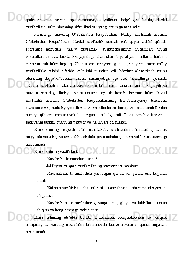 qodir   maxsus   xizmatning   zamonaviy   qiyofasini   belgilagan   holda,   davlat
xavfsizligini ta’minlashning sifat jihatidan yangi tizimiga asos soldi.
Farmonga   muvofiq   O’zbekiston   Respublikasi   Milliy   xavfsizlik   xizmati
O’zbekiston   Respublikasi   Davlat   xavfsizlik   xizmati   etib   qayta   tashkil   qilindi.
Idoraning   nomidan   “milliy   xavfsizlik”   tushunchasining   chiqarilishi   uning
vakolatlari   asossiz   tarzda   kengayishiga   shart-sharoit   yaratgan   omillarni   bartaraf
etish   zarurati   bilan   bog’liq.   Chunki   eost   miqyosdagi   har   qanday   muammo   milliy
xavfsizlikka   tahdid   sifatida   ko’rilishi   mumkin   edi.   Mazkur   o’zgartirish   ushbu
idoraning   diqqat-e’tiborini   davlat   ahamiyatiga   ega   real   tahdidlarga   qaratadi.
“Davlat   xavfsizligi”   atamasi   xavfsizlikni   ta’minlash   doirasini   aniq   belgilaydi   va
mazkur   sohadagi   faoliyat   yo’nalishlarini   ajratib   beradi.   Farmon   bilan   Davlat
xavfsizlik   xizmati   O’zbekiston   Respublikasining   konstitutsiyaviy   tuzumini,
suverenitetini,   hududiy   yaxlitligini   va   manfaatlarini   tashqi   va   ichki   tahdidlardan
himoya qiluvchi maxsus vakolatli organ etib belgilandi. Davlat xavfsizlik xizmati
faoliyatini tashkil etishning ustuvor yo’nalishlari belgilandi.
Kurs ishining maqsadi  bo’lib, mamlakatda xavfsizlikni ta’minlash qanchalik
miqyosda zarurligi va uni tashkil etishda qaysi sohalarga ahamiyat berish lozimligi
hisoblanadi.
Kurs ishining vazifalari:
- Xavfsizlik tushunchasi tasnifi;
- Milliy va xalqaro xavfsizlikning mazmun va mohiyati;
- Xavfsizlikni   ta’minlashda   yaratilgan   qonun   va   qonun   osti   hujjatlar
tahlili;
- Xalqaro xavfsizlik tashkilotlarini o’rganish va ularda mavjud siyosatni
o’rganish;
- Xavfsizlikni   ta’minlashning   yangi   usul,   g’oya   va   takliflarni   ishlab
chiqish va keng ommaga tatbiq etish.
Kurs   ishining   ob’ekti   bo’lib,   O’zbekiston   Respublikasida   va   xalqaro
hamjamiyatda yaratilgan xavflikni ta’minlovchi konseptsiyalar va qonun hujjatlari
hisoblanadi.
2 