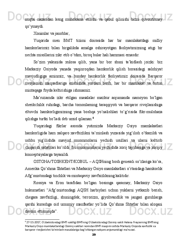 nuqtai   nazaridan   keng   muhokama   etilishi   va   qabul   qilinishi   bizni   quvontirmay
qo’ymaydi.
Xonimlar va janoblar,
Yuqorida   men   BMT   tizimi   doirasida   har   bir   mamlakatdagi   milliy
hamkorlarimiz   bilan   birgalikda   amalga   oshirayotgan   faoliyatimizning   atigi   bir
nechta misollarini zikr etib o’tdim, biroq bular hali hammasi emasdir.
So’zim   yakunida   xulosa   qilib,   yana   bir   bor   shuni   ta’kidlash   joizki:   biz
Markaziy   Osiyoda   yanada   yaqinroqdan   hamkorlik   qilish   borasidagi   salohiyat
mavjudligiga   aminmiz,   va   bunday   hamkorlik   faoliyatimiz   doirasida   Barqaror
rivojlanish   maqsadlariga   erishishda   yordam   berib,   har   bir   mamlakat   va   butun
mintaqaga foyda keltirishiga ishonamiz.
Ma’ruzamda   zikr   etilgan   masalalar   mazkur   anjumanda   namoyon   bo’lgan
sherikchilik   ruhidagi,   barcha   tomonlarning   taraqqiyoti   va   barqaror   rivojlanishiga
eltuvchi   hamkorligimizning   yana   boshqa   yo’nalishlari   to’g’risida   fikr-mulohaza
qilishga turtki bo’ladi deb umid qilaman. 8
Yuqoridagi   fikrlar   asosida   yutimizda   Markaziy   Osiyo   mamlakatlari
hamkorligida ham  xalqaro xavfsizlikni  ta’minlash yuzasida  yig’ilish o’tkazildi  va
ushbu   yig’ilishda   mavjud   muommolarni   yechish   usullari   va   ularni   keltirib
chiqarish sabablari ko’rildi. Bu muommolarni yechishda xorij tajribasiga va xorijiy
konseptsiyalarga tayanildi.
OSTONA/TOSHKENT/KOBUL – AQSHning bosh generali so’zlariga ko’ra,
Amerika Qo’shma Shtatlari va Markaziy Osiyo mamlakatlari o’rtasidagi hamkorlik
Afg’onistondagi tinchlik va mintaqaviy xavfsizlikning kalitidir.
Rossiya   va   Eron   tarafidan   bo’lgan   bosimga   qaramay,   Markaziy   Osiyo
hukumatlari   “Afg’onistondagi   AQSH   harbiylari   uchun   yuklarni   yetkazib   berish,
chegara   xavfsizligi,   shuningdek,   terrorizm,   giyohvandlik   va   jangari   guruhlarga
qarshi   kurashga   oid   umumiy   manfaatlar   yo’lida   Qo’shma   Shtatlar   bilan   aloqani
davom ettirmoqda”. 
8
 27-11-2017, O`zbekistondagi BMT vakilligi BMTning O‘zbekistondagi Doimiy vakili Helena Freyzerning BMTning 
Markaziy Osiyo mamlakatlaridagi Doimiy vakillari nomidan BMT maqomi ostida Markaziy Osiyoda xavfsizlik va 
barqaror rivojlanishni ta’minlash masalalariga bag‘ishlangan xalqaro anjumanidagi ma’ruzasi.
29 