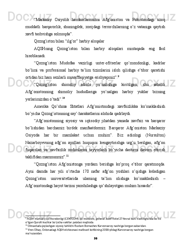 “Markaziy   Osiyolik   hamkorlarimizni   Afg’oniston   va   Pokistondagi   uzoq
muddatli   barqarorlik,   shuningdek,   xorijdagi   terrorchilarning   o’z   vataniga   qaytish
xavfi tashvishga solmoqda”.
Qozog’iston bilan “ilg’or” harbiy aloqalar
AQSHning   Qozog’iston   bilan   harbiy   aloqalari   mintaqada   eng   faol
hisoblanadi.
“Qozog’iston   Mudofaa   vazirligi   unter-ofitserlar   qo’mondonligi,   kadrlar
bo’limi   va   professional   harbiy   ta’lim   tizimlarini   isloh   qilishga   e’tibor   qaratishi
ortidan biz ham sezilarli muvaffaqiyatga erishyapmiz”. 9
“Qozog’iston   shimoliy   adiolo   yo’nalishiga   kiritilgan,   shu   sababli
Afg’onistonning   shimoliy   hududlariga   yo’nalgan   harbiy   yuklar   bizning
yerlarimizdan o’tadi”. 10
Amerika   Qo’shma   Shtatlari   Afg’onistondagi   xavfsizlikka   ko’maklashish
bo’yicha Qozog’istonning say’-harakatlarini alohida qadrlaydi.
“Afg’onistonning   siyosiy   va   iqtisodiy   jihatdan   yanada   xavfsiz   va   barqaror
bo’lishidan   barchamiz   birdek   manfaatdormiz.   Barqaror   Afg’oniston   Markaziy
Osiyoda   har   bir   mamlakat   uchun   muhim”.   Biz   adiologi   (Nursulton)
Nazarboyevning   afg’on   ayollari   huquqini   kengaytirishga   urg’u   berilgan,   afg’on
fuqarolari   va   xavfsizlik   xodimlarini   tayyorlash   bo’yicha   dasturni   davom   ettirish
taklifidan mamnunmiz”. 11
“Qozog’iston   Afg’onistonga   yordam   berishga   ko’proq   e’tibor   qaratmoqda.
Ayni   damda   har   yili   o’rtacha   170   nafar   afg’on   yoshlari   o’qishga   keladigan
Qozog’iston   universitetlarida   ularning   ta’lim   olishiga   ko’maklashish   –
Afg’onistondagi hayot tarzini yaxshilashga qo’shilayotgan muhim hissadir”.
9
 AQSH markaziy qo‘mondonligi (CENTCOM) qo‘mondoni, general Jozef Votel 27-fevral kuni Vashingtonda bo‘lib 
o‘tgan Qurolli kuchlar bo‘yicha vakillar palatasi majlisida.
10
 Olmaotada joylashgan siyosiy tahlilchi Rustam Bornashev Karvonsaroy nashriga bergan xabaridan.
11
 Vren Elhay, Ostonadagi AQSH elchixonasi matbuot kotibining 2018-yildagi Karvonsaroy nashriga bergan 
ma’ruzasidan.
30 