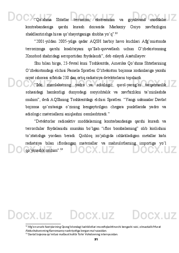 “Qo’shma   Shtatlar   terrorizm,   ekstremizm   va   giyohvand   moddalar
kontrabandasiga   qarshi   kurash   doirasida   Markaziy   Osiyo   xavfsizligini
shakllantirishga hissa qo’shayotganiga shubha yo’q”. 12
“2001-yildan   2005-yilga   qadar   AQSH   harbiy   havo   kuchlari   Afg’onistonda
terrorizmga   qarshi   koalitsiyani   qo’llab-quvvatlash   uchun   O’zbekistonning
Xonobod shahridagi aeroportidan foydalandi”, deb eslaydi Asatullayev.
Shu bilan  birga,  23-fevral  kuni   Toshkentda,  Amerika  Qo’shma   Shtatlarining
O’zbekistondagi  elchisi  Pamela Spratlen O’zbekiston bojxona xodimlariga yaxshi
niyat ishorasi sifatida 230 dan ortiq radiatsiya detektorlarni topshirdi.
“Ikki   mamlakatning   yadro   va   adiologic   qurol-yarog’ni   tarqatmaslik
sohasidagi   hamkorligi   dunyodagi   osoyishtalik   va   xavfsizlikni   ta’minlashda
muhim”, dedi  AQShning Toshkentdagi  elchisi  Spratlen. “Yangi  uskunalar  Davlat
bojxona   qo’mitasiga   o’zining   kengaytirilgan   chegara   punktlarida   yadro   va
adiologic materiallarni aniqlashni osonlashtiradi.”
“Detektorlar   radioaktiv   moddalarning   kontrabandasiga   qarshi   kurash   va
terrorchilar   foydalanishi   mumkin   bo’lgan   “iflos   bombalarning”   olib   kirilishini
to’xtatishga   yordam   beradi.   Qishloq   xo’jaligida   ishlatiladigan   metallar   kabi
radiatsiya   bilan   ifloslangan   materiallar   va   mahsulotlarning   importiga   yo’l
qo’ymaslik muhim”. 13
12
 Afg‘on urushi faxriylarining Qozog‘istondagi tashkilotlari muvofiqlashtiruvchi kengashi raisi, olmaotalik Murat 
Abdushukurovning Karvonsaroy nashriyotiga bergan ma’ruzasidan.
13
 Davlat bojxona qo‘mitasi matbuot kotibi Tohir Vohidovning intervyusidan.
31 