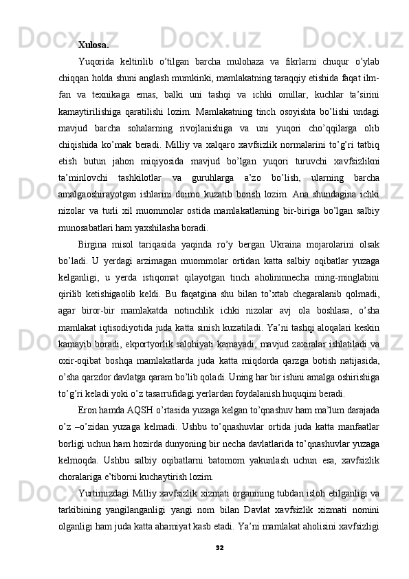 Xulosa.
Yuqorida   keltirilib   o’tilgan   barcha   mulohaza   va   fikrlarni   chuqur   o’ylab
chiqqan holda shuni anglash mumkinki, mamlakatning taraqqiy etishida faqat ilm-
fan   va   texnikaga   emas,   balki   uni   tashqi   va   ichki   omillar,   kuchlar   ta’sirini
kamaytirilishiga   qaratilishi   lozim.   Mamlakatning   tinch   osoyishta   bo’lishi   undagi
mavjud   barcha   sohalarning   rivojlanishiga   va   uni   yuqori   cho’qqilarga   olib
chiqishida   ko’mak   beradi.   Milliy   va   xalqaro   xavfsizlik   normalarini   to’g’ri   tatbiq
etish   butun   jahon   miqiyosida   mavjud   bo’lgan   yuqori   turuvchi   xavfsizlikni
ta’minlovchi   tashkilotlar   va   guruhlarga   a’zo   bo’lish,   ularning   barcha
amalgaoshirayotgan   ishlarini   doimo   kuzatib   borish   lozim.   Ana   shundagina   ichki
nizolar   va   turli   xil   muommolar   ostida   mamlakatlarning   bir-biriga   bo’lgan   salbiy
munosabatlari ham yaxshilasha boradi. 
Birgina   misol   tariqasida   yaqinda   ro’y   bergan   Ukraina   mojarolarini   olsak
bo’ladi.   U   yerdagi   arzimagan   muommolar   ortidan   katta   salbiy   oqibatlar   yuzaga
kelganligi,   u   yerda   istiqomat   qilayotgan   tinch   aholininnecha   ming-minglabini
qirilib   ketishigaolib   keldi.   Bu   faqatgina   shu   bilan   to’xtab   chegaralanib   qolmadi,
agar   biror-bir   mamlakatda   notinchlik   ichki   nizolar   avj   ola   boshlasa,   o’sha
mamlakat iqtisodiyotida juda katta sinish kuzatiladi. Ya’ni tashqi aloqalari keskin
kamayib boradi, ekportyorlik salohiyati  kamayadi,  mavjud zaxiralar  ishlatiladi  va
oxir-oqibat   boshqa   mamlakatlarda   juda   katta   miqdorda   qarzga   botish   natijasida,
o’sha qarzdor davlatga qaram bo’lib qoladi. Uning har bir ishini amalga oshirishiga
to’g’ri keladi yoki o’z tasarrufidagi yerlardan foydalanish huquqini beradi. 
Eron hamda AQSH o’rtasida yuzaga kelgan to’qnashuv ham ma’lum darajada
o’z   –o’zidan   yuzaga   kelmadi.   Ushbu   to’qnashuvlar   ortida   juda   katta   manfaatlar
borligi uchun ham hozirda dunyoning bir necha davlatlarida to’qnashuvlar yuzaga
kelmoqda.   Ushbu   salbiy   oqibatlarni   batomom   yakunlash   uchun   esa,   xavfsizlik
choralariga e’tiborni kuchaytirish lozim. 
Yurtimizdagi Milliy xavfsizlik xizmati organining tubdan isloh etilganligi va
tarkibining   yangilanganligi   yangi   nom   bilan   Davlat   xavfsizlik   xizmati   nomini
olganligi ham juda katta ahamiyat kasb etadi. Ya’ni mamlakat aholisini xavfsizligi
32 