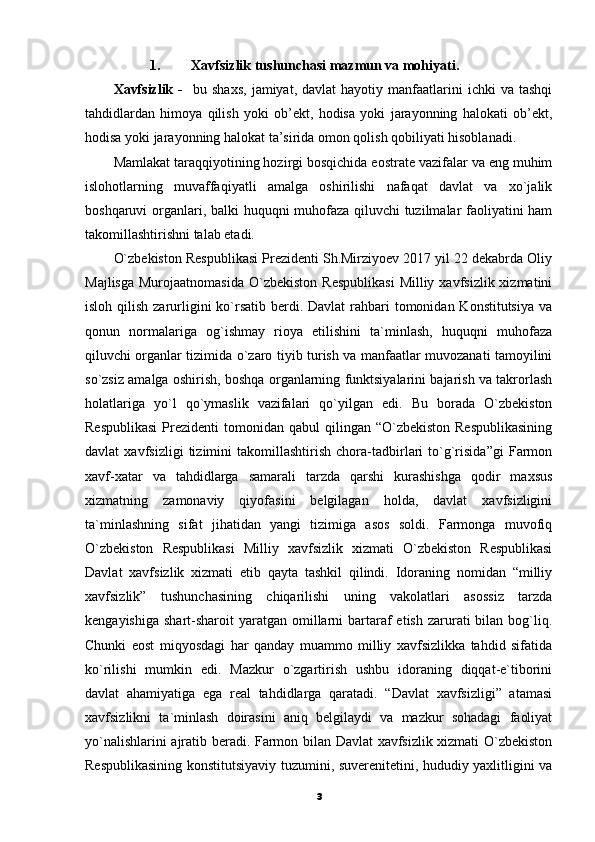 1. Xavfsizlik tushunchasi mazmun va mohiyati.
Xavfsizlik   -     bu  shaxs,   jamiyat,  davlat  hayotiy  manfaatlarini   ichki   va  tashqi
tahdidlardan   himoya   qilish   yoki   ob’ekt,   hodisa   yoki   jarayonning   halokati   ob’ekt,
hodisa yoki jarayonning halokat ta’sirida omon qolish qobiliyati hisoblanadi.
Mamlakat taraqqiyotining hozirgi bosqichida eostrate vazifalar va eng muhim
islohotlarning   muvaffaqiyatli   amalga   oshirilishi   nafaqat   davlat   va   xo`jalik
boshqaruvi organlari, balki huquqni muhofaza qiluvchi tuzilmalar faoliyatini ham
takomillashtirishni talab etadi. 
O`zbekiston Respublikasi Prezidenti Sh.Mirziyoev 2017 yil 22 dekabrda Oliy
Majlisga  Murojaatnomasida   O`zbekiston   Respublikasi   Milliy xavfsizlik  xizmatini
isloh qilish zarurligini  ko`rsatib berdi. Davlat  rahbari  tomonidan Konstitutsiya  va
qonun   normalariga   og`ishmay   rioya   etilishini   ta`minlash,   huquqni   muhofaza
qiluvchi organlar tizimida o`zaro tiyib turish va manfaatlar muvozanati tamoyilini
so`zsiz amalga oshirish, boshqa organlarning funktsiyalarini bajarish va takrorlash
holatlariga   yo`l   qo`ymaslik   vazifalari   qo`yilgan   edi.   Bu   borada   O`zbekiston
Respublikasi   Prezidenti   tomonidan qabul   qilingan “O`zbekiston  Respublikasining
davlat   xavfsizligi   tizimini   takomillashtirish   chora-tadbirlari   to`g`risida”gi   Farmon
xavf-xatar   va   tahdidlarga   samarali   tarzda   qarshi   kurashishga   qodir   maxsus
xizmatning   zamonaviy   qiyofasini   belgilagan   holda,   davlat   xavfsizligini
ta`minlashning   sifat   jihatidan   yangi   tizimiga   asos   soldi.   Farmonga   muvofiq
O`zbekiston   Respublikasi   Milliy   xavfsizlik   xizmati   O`zbekiston   Respublikasi
Davlat   xavfsizlik   xizmati   etib   qayta   tashkil   qilindi.   Idoraning   nomidan   “milliy
xavfsizlik”   tushunchasining   chiqarilishi   uning   vakolatlari   asossiz   tarzda
kengayishiga  shart-sharoit  yaratgan  omillarni   bartaraf  etish  zarurati  bilan  bog`liq.
Chunki   eost   miqyosdagi   har   qanday   muammo   milliy   xavfsizlikka   tahdid   sifatida
ko`rilishi   mumkin   edi.   Mazkur   o`zgartirish   ushbu   idoraning   diqqat-e`tiborini
davlat   ahamiyatiga   ega   real   tahdidlarga   qaratadi.   “Davlat   xavfsizligi”   atamasi
xavfsizlikni   ta`minlash   doirasini   aniq   belgilaydi   va   mazkur   sohadagi   faoliyat
yo`nalishlarini ajratib beradi. Farmon bilan Davlat xavfsizlik xizmati O`zbekiston
Respublikasining konstitutsiyaviy tuzumini, suverenitetini, hududiy yaxlitligini va
3 