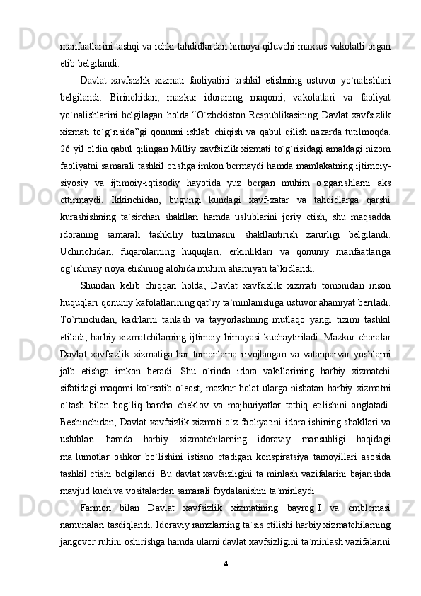 manfaatlarini tashqi va ichki tahdidlardan himoya qiluvchi maxsus vakolatli organ
etib belgilandi. 
Davlat   xavfsizlik   xizmati   faoliyatini   tashkil   etishning   ustuvor   yo`nalishlari
belgilandi.   Birinchidan,   mazkur   idoraning   maqomi,   vakolatlari   va   faoliyat
yo`nalishlarini   belgilagan   holda   “O`zbekiston   Respublikasining   Davlat   xavfsizlik
xizmati   to`g`risida”gi   qonunni   ishlab   chiqish   va   qabul   qilish   nazarda   tutilmoqda.
26 yil oldin qabul qilingan Milliy xavfsizlik xizmati to`g`risidagi amaldagi nizom
faoliyatni samarali tashkil etishga imkon bermaydi hamda mamlakatning ijtimoiy-
siyosiy   va   ijtimoiy-iqtisodiy   hayotida   yuz   bergan   muhim   o`zgarishlarni   aks
ettirmaydi.   Ikkinchidan,   bugungi   kundagi   xavf-xatar   va   tahdidlarga   qarshi
kurashishning   ta`sirchan   shakllari   hamda   uslublarini   joriy   etish,   shu   maqsadda
idoraning   samarali   tashkiliy   tuzilmasini   shakllantirish   zarurligi   belgilandi.
Uchinchidan,   fuqarolarning   huquqlari,   erkinliklari   va   qonuniy   manfaatlariga
og`ishmay rioya etishning alohida muhim ahamiyati ta`kidlandi. 
Shundan   kelib   chiqqan   holda,   Davlat   xavfsizlik   xizmati   tomonidan   inson
huquqlari qonuniy kafolatlarining qat`iy ta`minlanishiga ustuvor ahamiyat beriladi.
To`rtinchidan,   kadrlarni   tanlash   va   tayyorlashning   mutlaqo   yangi   tizimi   tashkil
etiladi, harbiy xizmatchilarning ijtimoiy himoyasi kuchaytiriladi. Mazkur choralar
Davlat   xavfsizlik   xizmatiga   har   tomonlama   rivojlangan   va   vatanparvar   yoshlarni
jalb   etishga   imkon   beradi.   Shu   o`rinda   idora   vakillarining   harbiy   xizmatchi
sifatidagi   maqomi   ko`rsatib   o`eost,   mazkur   holat   ularga   nisbatan   harbiy   xizmatni
o`tash   bilan   bog`liq   barcha   cheklov   va   majburiyatlar   tatbiq   etilishini   anglatadi.
Beshinchidan, Davlat xavfsizlik xizmati o`z faoliyatini idora ishining shakllari va
uslublari   hamda   harbiy   xizmatchilarning   idoraviy   mansubligi   haqidagi
ma`lumotlar   oshkor   bo`lishini   istisno   etadigan   konspiratsiya   tamoyillari   asosida
tashkil   etishi   belgilandi. Bu  davlat   xavfsizligini  ta`minlash  vazifalarini   bajarishda
mavjud kuch va vositalardan samarali foydalanishni ta`minlaydi. 
Farmon   bilan   Davlat   xavfsizlik   xizmatining   bayrog`I   va   emblemasi
namunalari tasdiqlandi. Idoraviy ramzlarning ta`sis etilishi harbiy xizmatchilarning
jangovor ruhini oshirishga hamda ularni davlat xavfsizligini ta`minlash vazifalarini
4 