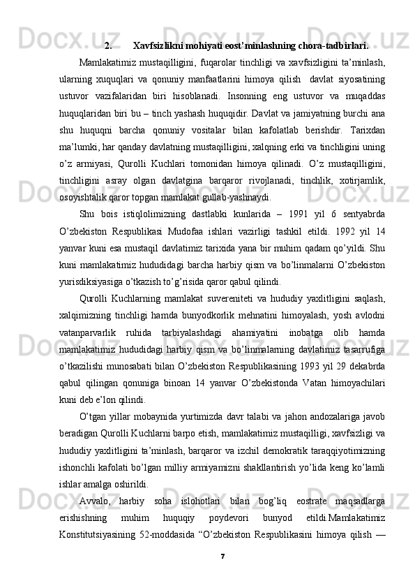 2. Xavfsizlikni mohiyati eost’minlashning chora-tadbirlari.
Mamlakatimiz   mustaqilligini,   fuqarolar   tinchligi   va   xavfsizligini   ta’minlash,
ularning   xuquqlari   va   qonuniy   manfaatlarini   himoya   qilish     davlat   siyosatining
ustuvor   vazifalaridan   biri   hisoblanadi.   Insonning   eng   ustuvor   va   muqaddas
huquqlaridan biri bu – tinch yashash huquqidir. Davlat va jamiyatning burchi ana
shu   huquqni   barcha   qonuniy   vositalar   bilan   kafolatlab   berishdir.   Tarixdan
ma’lumki, har qanday davlatning mustaqilligini, xalqning erki va tinchligini uning
o’z   armiyasi,   Qurolli   Kuchlari   tomonidan   himoya   qilinadi.   O’z   mustaqilligini,
tinchligini   asray   olgan   davlatgina   barqaror   rivojlanadi,   tinchlik,   xotirjamlik,
osoyishtalik qaror topgan mamlakat gullab-yashnaydi.
Shu   bois   istiqlolimizning   dastlabki   kunlarida   –   1991   yil   6   sentyabrda
O’zbekiston   Respublikasi   Mudofaa   ishlari   vazirligi   tashkil   etildi.   1992   yil   14
yanvar kuni esa mustaqil davlatimiz tarixida yana bir muhim qadam qo’yildi. Shu
kuni   mamlakatimiz   hududidagi   barcha   harbiy   qism   va   bo’linmalarni   O’zbekiston
yurisdiksiyasiga o’tkazish to’g’risida qaror qabul qilindi.
Qurolli   Kuchlarning   mamlakat   suvereniteti   va   hududiy   yaxlitligini   saqlash,
xalqimizning   tinchligi   hamda   bunyodkorlik   mehnatini   himoyalash,   yosh   avlodni
vatanparvarlik   ruhida   tarbiyalashdagi   ahamiyatini   inobatga   olib   hamda
mamlakatimiz   hududidagi   harbiy   qism   va   bo’linmalarning   davlatimiz   tasarrufiga
o’tkazilishi  munosabati  bilan O’zbekiston Respublikasining  1993 yil 29 dekabrda
qabul   qilingan   qonuniga   binoan   14   yanvar   O’zbekistonda   Vatan   himoyachilari
kuni deb e’lon qilindi.
O’tgan   yillar  mobaynida  yurtimizda   davr   talabi   va  jahon  andozalariga  javob
beradigan Qurolli Kuchlarni barpo etish, mamlakatimiz mustaqilligi, xavfsizligi va
hududiy   yaxlitligini   ta’minlash,   barqaror   va   izchil   demokratik   taraqqiyotimizning
ishonchli kafolati bo’lgan milliy armiyamizni shakllantirish yo’lida keng ko’lamli
ishlar amalga oshirildi.
Avvalo,   harbiy   soha   islohotlari   bilan   bog’liq   eostrate   maqsadlarga
erishishning   muhim   huquqiy   poydevori   bunyod   etildi.Mamlakatimiz
Konstitutsiyasining   52-moddasida   “O’zbekiston   Respublikasini   himoya   qilish   —
7 