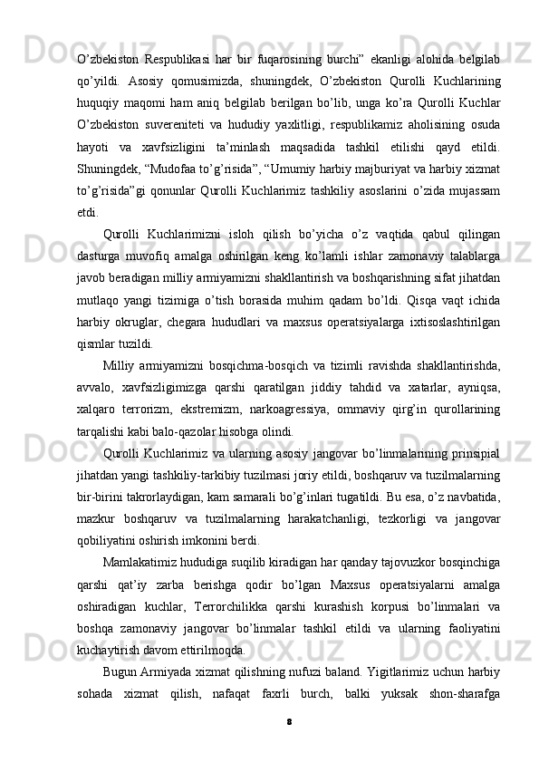 O’zbekiston   Respublikasi   har   bir   fuqarosining   burchi”   ekanligi   alohida   belgilab
qo’yildi.   Asosiy   qomusimizda,   shuningdek,   O’zbekiston   Qurolli   Kuchlarining
huquqiy   maqomi   ham   aniq   belgilab   berilgan   bo’lib,   unga   ko’ra   Qurolli   Kuchlar
O’zbekiston   suvereniteti   va   hududiy   yaxlitligi,   respublikamiz   aholisining   osuda
hayoti   va   xavfsizligini   ta’minlash   maqsadida   tashkil   etilishi   qayd   etildi.
Shuningdek, “Mudofaa to’g’risida”, “Umumiy harbiy majburiyat va harbiy xizmat
to’g’risida”gi   qonunlar   Qurolli   Kuchlarimiz   tashkiliy   asoslarini   o’zida   mujassam
etdi.
Qurolli   Kuchlarimizni   isloh   qilish   bo’yicha   o’z   vaqtida   qabul   qilingan
dasturga   muvofiq   amalga   oshirilgan   keng   ko’lamli   ishlar   zamonaviy   talablarga
javob beradigan milliy armiyamizni shakllantirish va boshqarishning sifat jihatdan
mutlaqo   yangi   tizimiga   o’tish   borasida   muhim   qadam   bo’ldi.   Qisqa   vaqt   ichida
harbiy   okruglar,   chegara   hududlari   va   maxsus   operatsiyalarga   ixtisoslashtirilgan
qismlar tuzildi.
Milliy   armiyamizni   bosqichma-bosqich   va   tizimli   ravishda   shakllantirishda,
avvalo,   xavfsizligimizga   qarshi   qaratilgan   jiddiy   tahdid   va   xatarlar,   ayniqsa,
xalqaro   terrorizm,   ekstremizm,   narkoagressiya,   ommaviy   qirg’in   qurollarining
tarqalishi kabi balo-qazolar hisobga olindi.
Qurolli   Kuchlarimiz   va   ularning   asosiy   jangovar   bo’linmalarining   prinsipial
jihatdan yangi tashkiliy-tarkibiy tuzilmasi joriy etildi, boshqaruv va tuzilmalarning
bir-birini takrorlaydigan, kam samarali bo’g’inlari tugatildi. Bu esa, o’z navbatida,
mazkur   boshqaruv   va   tuzilmalarning   harakatchanligi,   tezkorligi   va   jangovar
qobiliyatini oshirish imkonini berdi.
Mamlakatimiz hududiga suqilib kiradigan har qanday tajovuzkor bosqinchiga
qarshi   qat’iy   zarba   berishga   qodir   bo’lgan   Maxsus   operatsiyalarni   amalga
oshiradigan   kuchlar,   Terrorchilikka   qarshi   kurashish   korpusi   bo’linmalari   va
boshqa   zamonaviy   jangovar   bo’linmalar   tashkil   etildi   va   ularning   faoliyatini
kuchaytirish davom ettirilmoqda.
Bugun Armiyada xizmat qilishning nufuzi baland. Yigitlarimiz uchun harbiy
sohada   xizmat   qilish,   nafaqat   faxrli   burch,   balki   yuksak   shon-sharafga
8