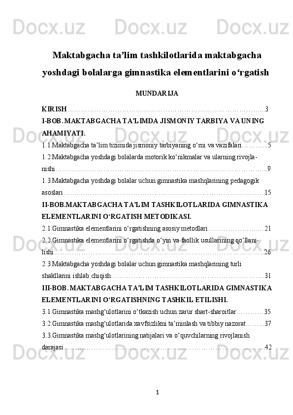 Maktabgacha ta lim tashkilotlarida maktabgachaʼ
yoshdagi bolalarga gimnastika elementlarini o rgatish	
ʻ  
MUNDARIJA
KIRISH …………………………………………………………………………...3
I-BOB.   MAKTABGACHA TA LIMDA JISMONIY TARBIYA VA UNING 	
ʼ
AHAMIYATI.
1.1. Maktabgacha ta lim tizimida jismoniy tarbiyaning o‘rni va vazifalari………...5	
ʼ
1.2. Maktabgacha yoshdagi bolalarda motorik ko‘nikmalar va ularning rivojla-
nishi………………………………………………………………………………...9
1.3. Maktabgacha yoshdagi bolalar uchun gimnastika mashqlarining pedagogik 
asoslari…….………………………………………………………………………15
II-BOB. MAKTABGACHA TA LIM TASHKILOTLARIDA GIMNASTIKA 	
ʼ
ELEMENTLARINI O‘RGATISH METODIKASI.
2.1. Gimnastika elementlarini o‘rgatishning asosiy metodlari………………….…21
2.2. Gimnastika elementlarini o‘rgatishda o‘yin va faollik usullarining qo‘llani-
lishi………………………………………………………………………………..26
2.3.Maktabgacha yoshdagi bolalar uchun gimnastika mashqlarining turli 
shakllarini ishlab chiqish………………………………………………………….31
III-BOB.   MAKTABGACHA TA LIM TASHKILOTLARIDA GIMNASTIKA
ʼ
ELEMENTLARINI O‘RGATISHNING TASHKIL ETILISHI.
3.1. Gimnastika mashg‘ulotlarini o‘tkazish uchun zarur shart-sharoitlar…………35
3.2. Gimnastika mashg‘ulotlarida xavfsizlikni ta minlash va tibbiy nazorat……...37	
ʼ
3.3. Gimnastika mashg‘ulotlarining natijalari va o‘quvchilarning rivojlanish 
darajasi…………………………………………………………………………….42
1 