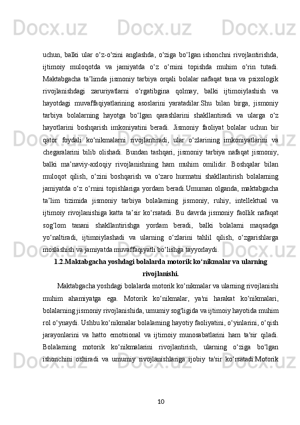 uchun,   balki   ular   o‘z-o‘zini   anglashda,   o‘ziga   bo‘lgan   ishonchni   rivojlantirishda,
ijtimoiy   muloqotda   va   jamiyatda   o‘z   o‘rnini   topishda   muhim   o‘rin   tutadi.
Maktabgacha   ta limda   jismoniy   tarbiya   orqali   bolalar   nafaqat   tana   va   psixologikʼ
rivojlanishdagi   zaruriyatlarni   o‘rgatibgina   qolmay,   balki   ijtimoiylashish   va
hayotdagi   muvaffaqiyatlarining   asoslarini   yaratadilar.Shu   bilan   birga,   jismoniy
tarbiya   bolalarning   hayotga   bo‘lgan   qarashlarini   shakllantiradi   va   ularga   o‘z
hayotlarini   boshqarish   imkoniyatini   beradi.   Jismoniy   faoliyat   bolalar   uchun   bir
qator   foydali   ko‘nikmalarni   rivojlantiradi,   ular   o‘zlarining   imkoniyatlarini   va
chegaralarini   bilib   olishadi.   Bundan   tashqari,   jismoniy   tarbiya   nafaqat   jismoniy,
balki   ma’naviy-axloqiy   rivojlanishning   ham   muhim   omilidir.   Boshqalar   bilan
muloqot   qilish,   o‘zini   boshqarish   va   o‘zaro   hurmatni   shakllantirish   bolalarning
jamiyatda  o‘z   o‘rnini   topishlariga   yordam   beradi.Umuman  olganda,   maktabgacha
ta lim   tizimida   jismoniy   tarbiya   bolalarning   jismoniy,   ruhiy,   intellektual   va	
ʼ
ijtimoiy   rivojlanishiga   katta   ta sir   ko‘rsatadi.   Bu   davrda   jismoniy   faollik   nafaqat	
ʼ
sog‘lom   tanani   shakllantirishga   yordam   beradi,   balki   bolalarni   maqsadga
yo‘naltiradi,   ijtimoiylashadi   va   ularning   o‘zlarini   tahlil   qilish,   o‘zgarishlarga
moslashish va jamiyatda muvaffaqiyatli bo‘lishga tayyorlaydi.
1.2. Maktabgacha yoshdagi bolalarda motorik ko‘nikmalar va ularning
rivojlanishi.
Maktabgacha yoshdagi bolalarda motorik ko‘nikmalar va ularning rivojlanishi
muhim   ahamiyatga   ega.   Motorik   ko‘nikmalar,   ya'ni   harakat   ko‘nikmalari,
bolalarning jismoniy rivojlanishida, umumiy sog'ligida va ijtimoiy hayotida muhim
rol o‘ynaydi. Ushbu ko‘nikmalar bolalarning hayotiy faoliyatini, o‘yinlarini, o‘qish
jarayonlarini   va   hatto   emotsional   va   ijtimoiy   munosabatlarini   ham   ta'sir   qiladi.
Bolalarning   motorik   ko‘nikmalarini   rivojlantirish,   ularning   o‘ziga   bo‘lgan
ishonchini   oshiradi   va   umumiy   rivojlanishlariga   ijobiy   ta'sir   ko‘rsatadi.Motorik
10 