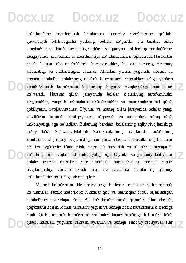 ko‘nikmalarni   rivojlantirish   bolalarning   jismoniy   rivojlanishini   qo‘llab-
quvvatlaydi.   Maktabgacha   yoshdagi   bolalar   ko‘pincha   o‘z   tanalari   bilan
tanishadilar   va   harakatlarni   o‘rganadilar.   Bu   jarayon   bolalarning   mushaklarini
kengaytiradi, muvozanat va koordinatsiya ko‘nikmalarini rivojlantiradi. Harakatlar
orqali   bolalar   o‘z   mushaklarini   kuchaytiradilar,   bu   esa   ularning   jismoniy
salomatligi   va   chidamliligini   oshiradi.   Masalan,   yurish,   yugurish,   sakrash   va
boshqa   harakatlar   bolalarning   mushak   to‘qimalarini   mustahkamlashga   yordam
beradi.Motorik   ko‘nikmalar   bolalarning   kognitiv   rivojlanishiga   ham   ta'sir
ko‘rsatadi.   Harakat   qilish   jarayonida   bolalar   o‘zlarining   atrof-muhitini
o‘rganadilar,   yangi   ko‘nikmalarni   o‘zlashtiradilar   va   muammolarni   hal   qilish
qobiliyatini   rivojlantiradilar.   O‘yinlar   va   mashq   qilish   jarayonida   bolalar   yangi
vazifalarni   bajarish,   strategiyalarni   o‘rganish   va   xatolardan   saboq   olish
imkoniyatiga   ega   bo‘ladilar.   Bularning   barchasi   bolalarning   aqliy   rivojlanishiga
ijobiy   ta'sir   ko‘rsatadi.Motorik   ko‘nikmalarning   rivojlanishi   bolalarning
emotsional va ijtimoiy rivojlanishiga ham yordam beradi. Harakatlar orqali bolalar
o‘z   his-tuyg'ularini   ifoda   etish,   stressni   kamaytirish   va   o‘z-o‘zini   boshqarish
ko‘nikmalarini   rivojlantirish   imkoniyatiga   ega.   O‘yinlar   va   jismoniy   faoliyatlar
bolalar   orasida   do‘stlikni   mustahkamlash,   hamkorlik   va   raqobat   ruhini
rivojlantirishga   yordam   beradi.   Bu,   o‘z   navbatida,   bolalarning   ijtimoiy
ko‘nikmalarini oshirishga xizmat qiladi.
Motorik   ko‘nikmalar   ikki   asosiy   turga   bo‘linadi:   nozik   va   qattiq   motorik
ko‘nikmalar.   Nozik   motorik   ko‘nikmalar   qo‘l   va   barmoqlar   orqali   bajariladigan
harakatlarni   o‘z   ichiga   oladi.   Bu   ko‘nikmalar   rangli   qalamlar   bilan   chizish,
qog'ozlarni kesish, kichik narsalarni yig'ish va boshqa nozik harakatlarni o‘z ichiga
oladi.   Qattiq   motorik   ko‘nikmalar   esa   butun   tanani   harakatga   keltirishni   talab
qiladi,   masalan,   yugurish,   sakrash,   aylanish   va   boshqa   jismoniy   faoliyatlar.   Har
11 