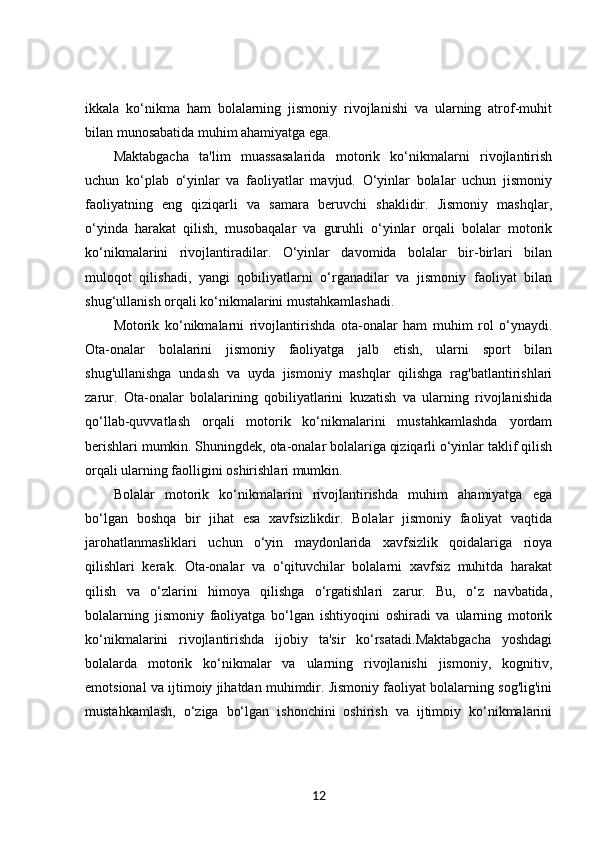 ikkala   ko‘nikma   ham   bolalarning   jismoniy   rivojlanishi   va   ularning   atrof-muhit
bilan munosabatida muhim ahamiyatga ega.
Maktabgacha   ta'lim   muassasalarida   motorik   ko‘nikmalarni   rivojlantirish
uchun   ko‘plab   o‘yinlar   va   faoliyatlar   mavjud.   O‘yinlar   bolalar   uchun   jismoniy
faoliyatning   eng   qiziqarli   va   samara   beruvchi   shaklidir.   Jismoniy   mashqlar,
o‘yinda   harakat   qilish,   musobaqalar   va   guruhli   o‘yinlar   orqali   bolalar   motorik
ko‘nikmalarini   rivojlantiradilar.   O‘yinlar   davomida   bolalar   bir-birlari   bilan
muloqot   qilishadi,   yangi   qobiliyatlarni   o‘rganadilar   va   jismoniy   faoliyat   bilan
shug‘ullanish orqali ko‘nikmalarini mustahkamlashadi.
Motorik   ko‘nikmalarni   rivojlantirishda   ota-onalar   ham   muhim   rol   o‘ynaydi.
Ota-onalar   bolalarini   jismoniy   faoliyatga   jalb   etish,   ularni   sport   bilan
shug'ullanishga   undash   va   uyda   jismoniy   mashqlar   qilishga   rag'batlantirishlari
zarur.   Ota-onalar   bolalarining   qobiliyatlarini   kuzatish   va   ularning   rivojlanishida
qo‘llab-quvvatlash   orqali   motorik   ko‘nikmalarini   mustahkamlashda   yordam
berishlari mumkin. Shuningdek, ota-onalar bolalariga qiziqarli o‘yinlar taklif qilish
orqali ularning faolligini oshirishlari mumkin.
Bolalar   motorik   ko‘nikmalarini   rivojlantirishda   muhim   ahamiyatga   ega
bo‘lgan   boshqa   bir   jihat   esa   xavfsizlikdir.   Bolalar   jismoniy   faoliyat   vaqtida
jarohatlanmasliklari   uchun   o‘yin   maydonlarida   xavfsizlik   qoidalariga   rioya
qilishlari   kerak.   Ota-onalar   va   o‘qituvchilar   bolalarni   xavfsiz   muhitda   harakat
qilish   va   o‘zlarini   himoya   qilishga   o‘rgatishlari   zarur.   Bu,   o‘z   navbatida,
bolalarning   jismoniy   faoliyatga   bo‘lgan   ishtiyoqini   oshiradi   va   ularning   motorik
ko‘nikmalarini   rivojlantirishda   ijobiy   ta'sir   ko‘rsatadi.Maktabgacha   yoshdagi
bolalarda   motorik   ko‘nikmalar   va   ularning   rivojlanishi   jismoniy,   kognitiv,
emotsional va ijtimoiy jihatdan muhimdir. Jismoniy faoliyat bolalarning sog'lig'ini
mustahkamlash,   o‘ziga   bo‘lgan   ishonchini   oshirish   va   ijtimoiy   ko‘nikmalarini
12 