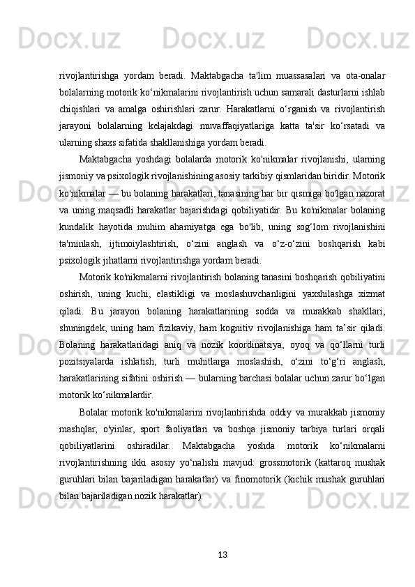 rivojlantirishga   yordam   beradi.   Maktabgacha   ta'lim   muassasalari   va   ota-onalar
bolalarning motorik ko‘nikmalarini rivojlantirish uchun samarali dasturlarni ishlab
chiqishlari   va   amalga   oshirishlari   zarur.   Harakatlarni   o‘rganish   va   rivojlantirish
jarayoni   bolalarning   kelajakdagi   muvaffaqiyatlariga   katta   ta'sir   ko‘rsatadi   va
ularning shaxs sifatida shakllanishiga yordam beradi.
Maktabgacha   yoshdagi   bolalarda   motorik   ko'nikmalar   rivojlanishi,   ularning
jismoniy va psixologik rivojlanishining asosiy tarkibiy qismlaridan biridir. Motorik
ko'nikmalar — bu bolaning harakatlari, tanasining har bir qismiga bo'lgan nazorat
va   uning   maqsadli   harakatlar   bajarishdagi   qobiliyatidir.   Bu   ko'nikmalar   bolaning
kundalik   hayotida   muhim   ahamiyatga   ega   bo'lib,   uning   sog‘lom   rivojlanishini
ta'minlash,   ijtimoiylashtirish,   o‘zini   anglash   va   o‘z-o‘zini   boshqarish   kabi
psixologik jihatlarni rivojlantirishga yordam beradi.
Motorik ko'nikmalarni rivojlantirish bolaning tanasini boshqarish qobiliyatini
oshirish,   uning   kuchi,   elastikligi   va   moslashuvchanligini   yaxshilashga   xizmat
qiladi.   Bu   jarayon   bolaning   harakatlarining   sodda   va   murakkab   shakllari,
shuningdek,   uning   ham   fizikaviy,   ham   kognitiv   rivojlanishiga   ham   ta’sir   qiladi.
Bolaning   harakatlaridagi   aniq   va   nozik   koordinatsiya,   oyoq   va   qo‘llarni   turli
pozitsiyalarda   ishlatish,   turli   muhitlarga   moslashish,   o‘zini   to‘g‘ri   anglash,
harakatlarining sifatini oshirish — bularning barchasi bolalar uchun zarur bo‘lgan
motorik ko‘nikmalardir.
Bolalar   motorik   ko'nikmalarini   rivojlantirishda   oddiy   va   murakkab   jismoniy
mashqlar,   o'yinlar,   sport   faoliyatlari   va   boshqa   jismoniy   tarbiya   turlari   orqali
qobiliyatlarini   oshiradilar.   Maktabgacha   yoshda   motorik   ko‘nikmalarni
rivojlantirishning   ikki   asosiy   yo‘nalishi   mavjud:   grossmotorik   (kattaroq   mushak
guruhlari   bilan  bajariladigan  harakatlar)  va  finomotorik  (kichik  mushak  guruhlari
bilan bajariladigan nozik harakatlar).
13 