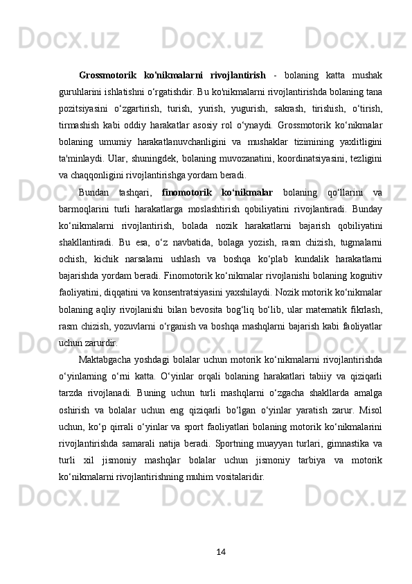 Grossmotorik   ko'nikmalarni   rivojlantirish   -   bolaning   katta   mushak
guruhlarini ishlatishni o‘rgatishdir. Bu ko'nikmalarni rivojlantirishda bolaning tana
pozitsiyasini   o‘zgartirish,   turish,   yurish,   yugurish,   sakrash,   tirishish,   o‘tirish,
tirmashish   kabi   oddiy   harakatlar   asosiy   rol   o‘ynaydi.   Grossmotorik   ko‘nikmalar
bolaning   umumiy   harakatlanuvchanligini   va   mushaklar   tizimining   yaxlitligini
ta'minlaydi.   Ular,   shuningdek,   bolaning   muvozanatini,   koordinatsiyasini,   tezligini
va chaqqonligini rivojlantirishga yordam beradi.
Bundan   tashqari,   finomotorik   ko‘nikmalar   bolaning   qo‘llarini   va
barmoqlarini   turli   harakatlarga   moslashtirish   qobiliyatini   rivojlantiradi.   Bunday
ko‘nikmalarni   rivojlantirish,   bolada   nozik   harakatlarni   bajarish   qobiliyatini
shakllantiradi.   Bu   esa,   o‘z   navbatida,   bolaga   yozish,   rasm   chizish,   tugmalarni
ochish,   kichik   narsalarni   ushlash   va   boshqa   ko‘plab   kundalik   harakatlarni
bajarishda yordam beradi. Finomotorik ko‘nikmalar rivojlanishi bolaning kognitiv
faoliyatini, diqqatini va konsentratsiyasini yaxshilaydi. Nozik motorik ko‘nikmalar
bolaning   aqliy   rivojlanishi   bilan   bevosita   bog‘liq   bo‘lib,   ular   matematik   fikrlash,
rasm chizish, yozuvlarni  o‘rganish va boshqa mashqlarni  bajarish kabi  faoliyatlar
uchun zarurdir.
Maktabgacha   yoshdagi   bolalar   uchun   motorik   ko‘nikmalarni   rivojlantirishda
o‘yinlarning   o‘rni   katta.   O‘yinlar   orqali   bolaning   harakatlari   tabiiy   va   qiziqarli
tarzda   rivojlanadi.   Buning   uchun   turli   mashqlarni   o‘zgacha   shakllarda   amalga
oshirish   va   bolalar   uchun   eng   qiziqarli   bo‘lgan   o‘yinlar   yaratish   zarur.   Misol
uchun,   ko‘p   qirrali   o‘yinlar   va   sport   faoliyatlari   bolaning   motorik   ko‘nikmalarini
rivojlantirishda   samarali   natija   beradi.   Sportning   muayyan   turlari,   gimnastika   va
turli   xil   jismoniy   mashqlar   bolalar   uchun   jismoniy   tarbiya   va   motorik
ko‘nikmalarni rivojlantirishning muhim vositalaridir.
14 