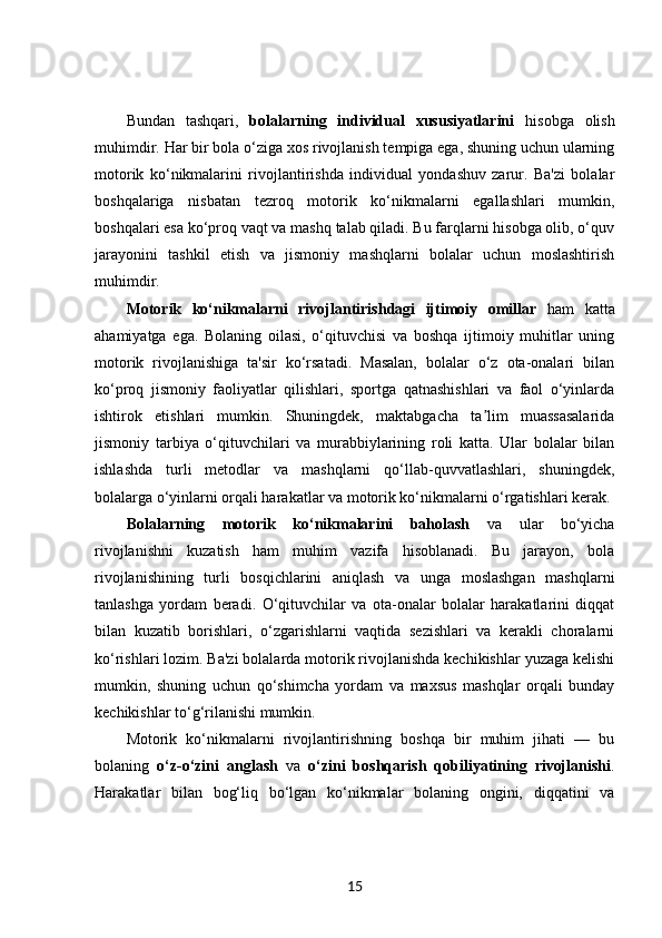 Bundan   tashqari,   bolalarning   individual   xususiyatlarini   hisobga   olish
muhimdir. Har bir bola o‘ziga xos rivojlanish tempiga ega, shuning uchun ularning
motorik   ko‘nikmalarini   rivojlantirishda   individual   yondashuv   zarur.   Ba'zi   bolalar
boshqalariga   nisbatan   tezroq   motorik   ko‘nikmalarni   egallashlari   mumkin,
boshqalari esa ko‘proq vaqt va mashq talab qiladi. Bu farqlarni hisobga olib, o‘quv
jarayonini   tashkil   etish   va   jismoniy   mashqlarni   bolalar   uchun   moslashtirish
muhimdir.
Motorik   ko‘nikmalarni   rivojlantirishdagi   ijtimoiy   omillar   ham   katta
ahamiyatga   ega.   Bolaning   oilasi,   o‘qituvchisi   va   boshqa   ijtimoiy   muhitlar   uning
motorik   rivojlanishiga   ta'sir   ko‘rsatadi.   Masalan,   bolalar   o‘z   ota-onalari   bilan
ko‘proq   jismoniy   faoliyatlar   qilishlari,   sportga   qatnashishlari   va   faol   o‘yinlarda
ishtirok   etishlari   mumkin.   Shuningdek,   maktabgacha   ta lim   muassasalaridaʼ
jismoniy   tarbiya   o‘qituvchilari   va   murabbiylarining   roli   katta.   Ular   bolalar   bilan
ishlashda   turli   metodlar   va   mashqlarni   qo‘llab-quvvatlashlari,   shuningdek,
bolalarga o‘yinlarni orqali harakatlar va motorik ko‘nikmalarni o‘rgatishlari kerak.
Bolalarning   motorik   ko‘nikmalarini   baholash   va   ular   bo‘yicha
rivojlanishni   kuzatish   ham   muhim   vazifa   hisoblanadi.   Bu   jarayon,   bola
rivojlanishining   turli   bosqichlarini   aniqlash   va   unga   moslashgan   mashqlarni
tanlashga   yordam   beradi.   O‘qituvchilar   va   ota-onalar   bolalar   harakatlarini   diqqat
bilan   kuzatib   borishlari,   o‘zgarishlarni   vaqtida   sezishlari   va   kerakli   choralarni
ko‘rishlari lozim. Ba'zi bolalarda motorik rivojlanishda kechikishlar yuzaga kelishi
mumkin,   shuning   uchun   qo‘shimcha   yordam   va   maxsus   mashqlar   orqali   bunday
kechikishlar to‘g‘rilanishi mumkin.
Motorik   ko‘nikmalarni   rivojlantirishning   boshqa   bir   muhim   jihati   —   bu
bolaning   o‘z-o‘zini   anglash   va   o‘zini   boshqarish   qobiliyatining   rivojlanishi .
Harakatlar   bilan   bog‘liq   bo‘lgan   ko‘nikmalar   bolaning   ongini,   diqqatini   va
15 