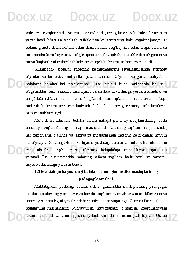 xotirasini rivojlantiradi. Bu esa, o‘z navbatida, uning kognitiv ko‘nikmalarini ham
yaxshilaydi. Masalan, yodlash, tafakkur va konsentratsiya kabi kognitiv jarayonlar
bolaning motorik harakatlari bilan chambarchas bog‘liq. Shu bilan birga, bolalarda
turli harakatlarni bajarishda to‘g‘ri qarorlar qabul qilish, xatoliklardan o‘rganish va
muvaffaqiyatlarni nishonlash kabi psixologik ko‘nikmalar ham rivojlanadi.
Shuningdek,   bolalar   motorik   ko‘nikmalarini   rivojlantirishda   ijtimoiy
o‘yinlar   va   kollektiv   faoliyatlar   juda   muhimdir.   O‘yinlar   va   guruh   faoliyatlari
bolalarda   hamkorlikni   rivojlantiradi,   ular   bir-biri   bilan   muloqotda   bo‘lishni
o‘rganadilar, turli jismoniy mashqlarni bajarishda bir-birlariga yordam beradilar va
birgalikda   ishlash   orqali   o‘zaro   bog‘lanish   hosil   qiladilar.   Bu   jarayon   nafaqat
motorik   ko‘nikmalarni   rivojlantiradi,   balki   bolalarning   ijtimoiy   ko‘nikmalarini
ham mustahkamlaydi.
Motorik   ko‘nikmalar   bolalar   uchun   nafaqat   jismoniy   rivojlanishning,   balki
umumiy rivojlanishining ham  ajralmas  qismidir. Ularning sog‘lom  rivojlanishida,
har   tomonlama   o‘sishda   va   jamiyatga   moslashishda   motorik   ko‘nikmalar   muhim
rol o‘ynaydi. Shuningdek, maktabgacha yoshdagi bolalarda motorik ko‘nikmalarni
rivojlantirishni   targ‘ib   qilish,   ularning   kelajakdagi   muvaffaqiyatlariga   asos
yaratadi.   Bu,   o‘z   navbatida,   bolaning   nafaqat   sog‘lom,   balki   baxtli   va   samarali
hayot kechirishiga yordam beradi.
1.3. Maktabgacha yoshdagi bolalar uchun gimnastika mashqlarining
pedagogik asoslari.
Maktabgacha   yoshdagi   bolalar   uchun   gimnastika   mashqlarining   pedagogik
asoslari bolalarning jismoniy rivojlanishi, sog‘lom turmush tarzini shakllantirish va
umumiy salomatligini yaxshilashda muhim ahamiyatga ega. Gimnastika mashqlari
bolalarning   mushaklarini   kuchaytirish,   muvozanatni   o‘rganish,   koordinatsiyani
takomillashtirish va umumiy jismoniy faollikni oshirish uchun juda foydali. Ushbu
16 