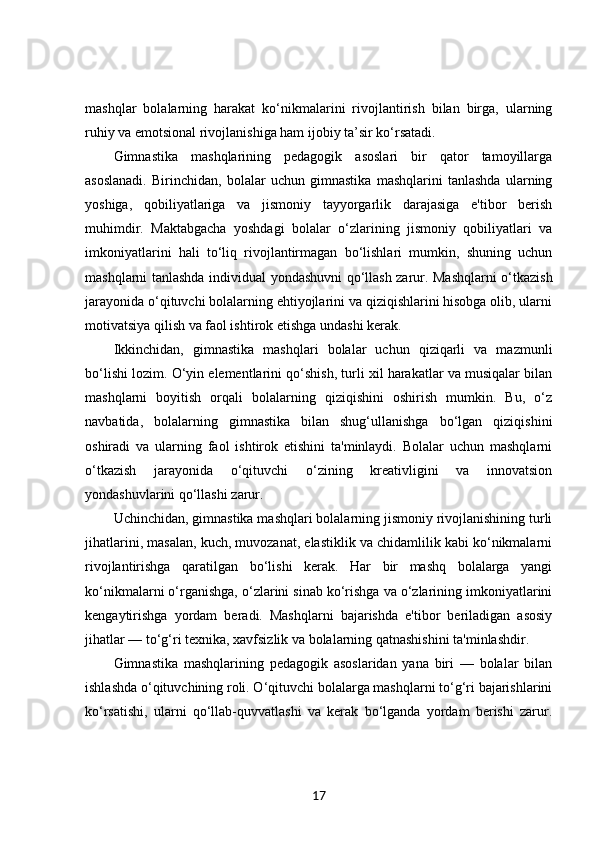 mashqlar   bolalarning   harakat   ko‘nikmalarini   rivojlantirish   bilan   birga,   ularning
ruhiy va emotsional rivojlanishiga ham ijobiy ta’sir ko‘rsatadi.
Gimnastika   mashqlarining   pedagogik   asoslari   bir   qator   tamoyillarga
asoslanadi.   Birinchidan,   bolalar   uchun   gimnastika   mashqlarini   tanlashda   ularning
yoshiga,   qobiliyatlariga   va   jismoniy   tayyorgarlik   darajasiga   e'tibor   berish
muhimdir.   Maktabgacha   yoshdagi   bolalar   o‘zlarining   jismoniy   qobiliyatlari   va
imkoniyatlarini   hali   to‘liq   rivojlantirmagan   bo‘lishlari   mumkin,   shuning   uchun
mashqlarni tanlashda individual yondashuvni qo‘llash zarur. Mashqlarni o‘tkazish
jarayonida o‘qituvchi bolalarning ehtiyojlarini va qiziqishlarini hisobga olib, ularni
motivatsiya qilish va faol ishtirok etishga undashi kerak.
Ikkinchidan,   gimnastika   mashqlari   bolalar   uchun   qiziqarli   va   mazmunli
bo‘lishi lozim. O‘yin elementlarini qo‘shish, turli xil harakatlar va musiqalar bilan
mashqlarni   boyitish   orqali   bolalarning   qiziqishini   oshirish   mumkin.   Bu,   o‘z
navbatida,   bolalarning   gimnastika   bilan   shug‘ullanishga   bo‘lgan   qiziqishini
oshiradi   va   ularning   faol   ishtirok   etishini   ta'minlaydi.   Bolalar   uchun   mashqlarni
o‘tkazish   jarayonida   o‘qituvchi   o‘zining   kreativligini   va   innovatsion
yondashuvlarini qo‘llashi zarur.
Uchinchidan, gimnastika mashqlari bolalarning jismoniy rivojlanishining turli
jihatlarini, masalan, kuch, muvozanat, elastiklik va chidamlilik kabi ko‘nikmalarni
rivojlantirishga   qaratilgan   bo‘lishi   kerak.   Har   bir   mashq   bolalarga   yangi
ko‘nikmalarni o‘rganishga, o‘zlarini sinab ko‘rishga va o‘zlarining imkoniyatlarini
kengaytirishga   yordam   beradi.   Mashqlarni   bajarishda   e'tibor   beriladigan   asosiy
jihatlar — to‘g‘ri texnika, xavfsizlik va bolalarning qatnashishini ta'minlashdir.
Gimnastika   mashqlarining   pedagogik   asoslaridan   yana   biri   —   bolalar   bilan
ishlashda o‘qituvchining roli. O‘qituvchi bolalarga mashqlarni to‘g‘ri bajarishlarini
ko‘rsatishi,   ularni   qo‘llab-quvvatlashi   va   kerak   bo‘lganda   yordam   berishi   zarur.
17 