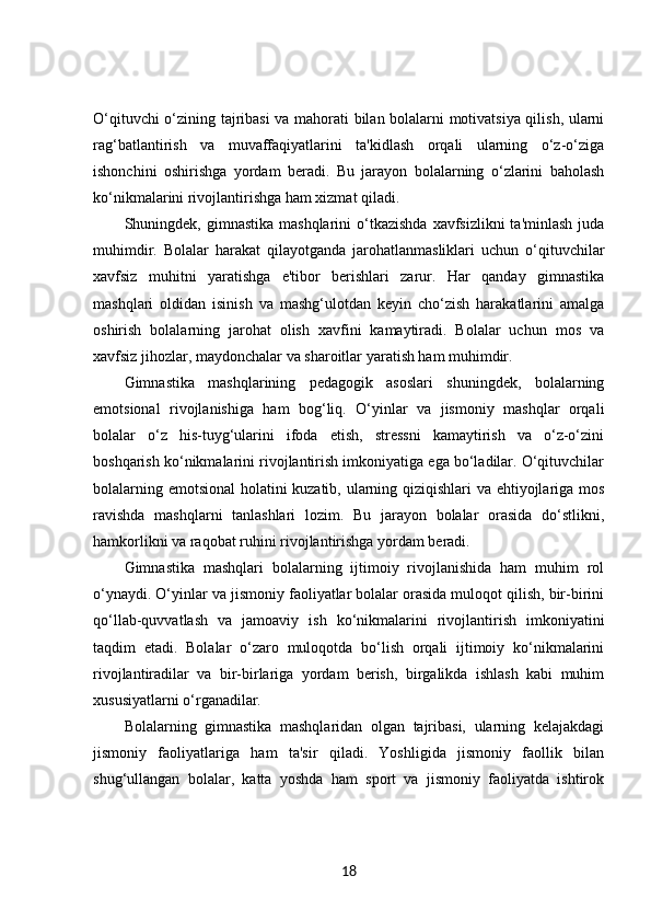 O‘qituvchi o‘zining tajribasi  va mahorati bilan bolalarni motivatsiya qilish, ularni
rag‘batlantirish   va   muvaffaqiyatlarini   ta'kidlash   orqali   ularning   o‘z-o‘ziga
ishonchini   oshirishga   yordam   beradi.   Bu   jarayon   bolalarning   o‘zlarini   baholash
ko‘nikmalarini rivojlantirishga ham xizmat qiladi.
Shuningdek, gimnastika  mashqlarini   o‘tkazishda   xavfsizlikni  ta'minlash   juda
muhimdir.   Bolalar   harakat   qilayotganda   jarohatlanmasliklari   uchun   o‘qituvchilar
xavfsiz   muhitni   yaratishga   e'tibor   berishlari   zarur.   Har   qanday   gimnastika
mashqlari   oldidan   isinish   va   mashg‘ulotdan   keyin   cho‘zish   harakatlarini   amalga
oshirish   bolalarning   jarohat   olish   xavfini   kamaytiradi.   Bolalar   uchun   mos   va
xavfsiz jihozlar, maydonchalar va sharoitlar yaratish ham muhimdir.
Gimnastika   mashqlarining   pedagogik   asoslari   shuningdek,   bolalarning
emotsional   rivojlanishiga   ham   bog‘liq.   O‘yinlar   va   jismoniy   mashqlar   orqali
bolalar   o‘z   his-tuyg‘ularini   ifoda   etish,   stressni   kamaytirish   va   o‘z-o‘zini
boshqarish ko‘nikmalarini rivojlantirish imkoniyatiga ega bo‘ladilar. O‘qituvchilar
bolalarning emotsional holatini kuzatib, ularning qiziqishlari va ehtiyojlariga mos
ravishda   mashqlarni   tanlashlari   lozim.   Bu   jarayon   bolalar   orasida   do‘stlikni,
hamkorlikni va raqobat ruhini rivojlantirishga yordam beradi.
Gimnastika   mashqlari   bolalarning   ijtimoiy   rivojlanishida   ham   muhim   rol
o‘ynaydi. O‘yinlar va jismoniy faoliyatlar bolalar orasida muloqot qilish, bir-birini
qo‘llab-quvvatlash   va   jamoaviy   ish   ko‘nikmalarini   rivojlantirish   imkoniyatini
taqdim   etadi.   Bolalar   o‘zaro   muloqotda   bo‘lish   orqali   ijtimoiy   ko‘nikmalarini
rivojlantiradilar   va   bir-birlariga   yordam   berish,   birgalikda   ishlash   kabi   muhim
xususiyatlarni o‘rganadilar.
Bolalarning   gimnastika   mashqlaridan   olgan   tajribasi,   ularning   kelajakdagi
jismoniy   faoliyatlariga   ham   ta'sir   qiladi.   Yoshligida   jismoniy   faollik   bilan
shug‘ullangan   bolalar,   katta   yoshda   ham   sport   va   jismoniy   faoliyatda   ishtirok
18 