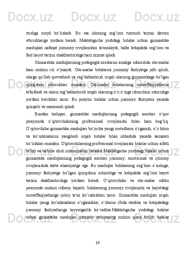 etishga   moyil   bo‘lishadi.   Bu   esa   ularning   sog‘lom   turmush   tarzini   davom
ettirishlariga   yordam   beradi.   Maktabgacha   yoshdagi   bolalar   uchun   gimnastika
mashqlari   nafaqat   jismoniy   rivojlanishni   ta'minlaydi,   balki   kelajakda   sog‘lom   va
faol hayot tarzini shakllantirishga ham xizmat qiladi.
Gimnastika mashqlarining pedagogik asoslarini amalga oshirishda ota-onalar
ham   muhim   rol   o‘ynaydi.   Ota-onalar   bolalarini   jismoniy   faoliyatga   jalb   qilish,
ularga qo‘llab-quvvatlash va rag‘batlantirish orqali ularning gimnastikaga bo‘lgan
qiziqishini   oshirishlari   mumkin.   Ota-onalar   bolalarining   muvaffaqiyatlarini
ta'kidlash va ularni rag‘batlantirish orqali ularning o‘z-o‘ziga ishonchini oshirishga
yordam   berishlari   zarur.   Bu   jarayon   bolalar   uchun   jismoniy   faoliyatni   yanada
qiziqarli va mazmunli qiladi.
Bundan   tashqari,   gimnastika   mashqlarining   pedagogik   asoslari   o‘quv
jarayonida   o‘qituvchilarning   professional   rivojlanishi   bilan   ham   bog‘liq.
O‘qituvchilar gimnastika mashqlari bo‘yicha yangi metodlarni o‘rganish, o‘z bilim
va   ko‘nikmalarini   yangilash   orqali   bolalar   bilan   ishlashda   yanada   samarali
bo‘lishlari mumkin. O'qituvchilarning professional rivojlanishi bolalar uchun sifatli
ta'lim va tarbiya olish imkoniyatini yaratadi.Maktabgacha yoshdagi  bolalar uchun
gimnastika   mashqlarining   pedagogik   asoslari   jismoniy,   emotsional   va   ijtimoiy
rivojlanishda   katta   ahamiyatga   ega.   Bu   mashqlar   bolalarning   sog‘lom   o‘sishiga,
jismoniy   faoliyatga   bo‘lgan   qiziqishini   oshirishga   va   kelajakda   sog‘lom   hayot
tarzini   shakllantirishga   yordam   beradi.   O‘qituvchilar   va   ota-onalar   ushbu
jarayonda   muhim   rollarni   bajarib,   bolalarning   jismoniy   rivojlanishi   va   hayotdagi
muvaffaqiyatlariga   ijobiy   ta'sir   ko‘rsatishlari   zarur.   Gimnastika   mashqlari   orqali
bolalar   yangi   ko‘nikmalarni   o‘rganadilar,   o‘zlarini   ifoda   etadilar   va   kelajakdagi
jismoniy   faoliyatlariga   tayyorgarlik   ko‘radilar.Maktabgacha   yoshdagi   bolalar
uchun   gimnastika   mashqlari   jismoniy   tarbiyaning   muhim   qismi   bo'lib,   bolalar
19 