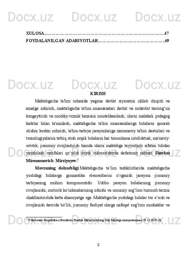 XULOSA...……………………………………………………………………….47
FOYDALANILGAN ADABIYOTLAR………………………………………..49
KIRISH
Maktabgacha   ta'lim   sohasida   yagona   davlat   siyosatini   ishlab   chiqish   va
amalga   oshirish,   maktabgacha   ta'lim   muassasalari   davlat   va   nodavlat   tarmog‘ini
kengaytirish   va   moddiy-texnik   bazasini   mustahkamlash,   ularni   malakali   pedagog
kadrlar   bilan   ta'minlash,   maktabgacha   ta'lim   muassasalariga   bolalarni   qamrab
olishni keskin oshirish, ta'lim-tarbiya jarayonlariga zamonaviy ta'lim dasturlari va
texnologiyalarini tatbiq etish orqali bolalarni har tomonlama intellektual, ma'naviy-
estetik,   jismoniy   rivojlantirish   hamda   ularni   maktabga   tayyorlash   sifatini   tubdan
yaxshilash   vazifalari   qo‘yildi   deydi   videoselektrda   datlatimiz   rahbari   Shavkat
Miromonovich  Mirziyoyev. 1
Mavzuning   dolzarbligi :Maktabgacha   ta lim   tashkilotlarida   maktabgachaʼ
yoshdagi   bolalarga   gimnastika   elementlarini   o‘rganish   jarayoni   jismoniy
tarbiyaning   muhim   komponentidir.   Ushbu   jarayon   bolalarning   jismoniy
rivojlanishi, motorik ko‘nikmalarining oshishi va umumiy sog‘lom turmush tarzini
shakllantirishda katta ahamiyatga ega. Maktabgacha yoshdagi bolalar tez o‘sish va
rivojlanish davrida bo‘lib, jismoniy faoliyat ularga nafaqat  sog‘lom mushaklar  va
1
  O’zbekiston Respublikasi Prezidenti Shavkat Mirziyoyevning Oliy Majlisga murojaatnomasi 29.12.2020 yil.
2 