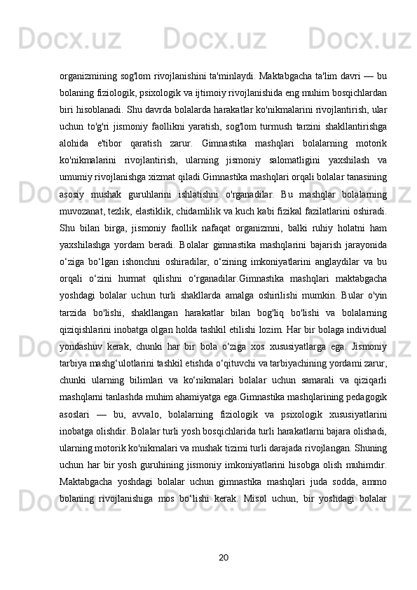 organizmining sog'lom rivojlanishini  ta'minlaydi. Maktabgacha ta'lim davri — bu
bolaning fiziologik, psixologik va ijtimoiy rivojlanishida eng muhim bosqichlardan
biri hisoblanadi. Shu davrda bolalarda harakatlar ko'nikmalarini rivojlantirish, ular
uchun   to'g'ri   jismoniy   faollikni   yaratish,   sog'lom   turmush   tarzini   shakllantirishga
alohida   e'tibor   qaratish   zarur.   Gimnastika   mashqlari   bolalarning   motorik
ko'nikmalarini   rivojlantirish,   ularning   jismoniy   salomatligini   yaxshilash   va
umumiy rivojlanishga xizmat qiladi.Gimnastika mashqlari orqali bolalar tanasining
asosiy   mushak   guruhlarini   ishlatishni   o'rganadilar.   Bu   mashqlar   bolalarning
muvozanat, tezlik, elastiklik, chidamlilik va kuch kabi fizikal fazilatlarini oshiradi.
Shu   bilan   birga,   jismoniy   faollik   nafaqat   organizmni,   balki   ruhiy   holatni   ham
yaxshilashga   yordam   beradi.   Bolalar   gimnastika   mashqlarini   bajarish   jarayonida
o‘ziga   bo‘lgan   ishonchni   oshiradilar,   o‘zining   imkoniyatlarini   anglaydilar   va   bu
orqali   o‘zini   hurmat   qilishni   o‘rganadilar.Gimnastika   mashqlari   maktabgacha
yoshdagi   bolalar   uchun   turli   shakllarda   amalga   oshirilishi   mumkin.   Bular   o'yin
tarzida   bo'lishi,   shakllangan   harakatlar   bilan   bog'liq   bo'lishi   va   bolalarning
qiziqishlarini inobatga olgan holda tashkil etilishi lozim. Har bir bolaga individual
yondashuv   kerak,   chunki   har   bir   bola   o‘ziga   xos   xususiyatlarga   ega.   Jismoniy
tarbiya mashg‘ulotlarini tashkil etishda o‘qituvchi va tarbiyachining yordami zarur,
chunki   ularning   bilimlari   va   ko‘nikmalari   bolalar   uchun   samarali   va   qiziqarli
mashqlarni tanlashda muhim ahamiyatga ega.Gimnastika mashqlarining pedagogik
asoslari   —   bu,   avvalo,   bolalarning   fiziologik   va   psixologik   xususiyatlarini
inobatga olishdir. Bolalar turli yosh bosqichlarida turli harakatlarni bajara olishadi,
ularning motorik ko'nikmalari va mushak tizimi turli darajada rivojlangan. Shuning
uchun   har   bir   yosh   guruhining   jismoniy   imkoniyatlarini   hisobga   olish   muhimdir.
Maktabgacha   yoshdagi   bolalar   uchun   gimnastika   mashqlari   juda   sodda,   ammo
bolaning   rivojlanishiga   mos   bo‘lishi   kerak.   Misol   uchun,   bir   yoshdagi   bolalar
20 