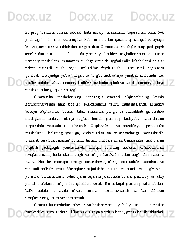 ko‘proq   tirishish,   yurish,   sakrash   kabi   asosiy   harakatlarni   bajaradilar,   lekin   5–6
yoshdagi bolalar murakkabroq harakatlarni, masalan, qarama-qarshi qo‘l va oyoqni
bir   vaqtning   o‘zida   ishlatishni   o‘rganadilar.Gimnastika   mashqlarining   pedagogik
asoslaridan   biri   —   bu   bolalarda   jismoniy   faollikni   rag'batlantirish   va   ularda
jismoniy   mashqlarni   muntazam   qilishga   qiziqish   uyg'otishdir.   Mashqlarni   bolalar
uchun   qiziqarli   qilish,   o'yin   usullaridan   foydalanish,   ularni   turli   o‘yinlarga
qo‘shish,   maqsadga   yo‘naltirilgan   va   to‘g‘ri   motivatsiya   yaratish   muhimdir.   Bu
usullar bolalar uchun jismoniy faollikni jozibador qiladi va ularda jismoniy tarbiya
mashg‘ulotlariga qiziqish uyg‘otadi.
Gimnastika   mashqlarining   pedagogik   asoslari   o‘qituvchining   kasbiy
kompetensiyasiga   ham   bog‘liq.   Maktabgacha   ta'lim   muassasalarida   jismoniy
tarbiya   o‘qituvchisi   bolalar   bilan   ishlashda   yengil   va   murakkab   gimnastika
mashqlarini   tanlash,   ularga   rag‘bat   berish,   jismoniy   faoliyatda   qatnashishni
o‘rgatishda   yetakchi   rol   o‘ynaydi.   O‘qituvchilar   va   murabbiylar   gimnastika
mashqlarini   bolaning   yoshiga,   ehtiyojlariga   va   xususiyatlariga   moslashtirib,
o‘zgarib   turadigan   mashg‘ulotlarni   tashkil   etishlari   kerak.Gimnastika   mashqlarini
o‘qitish   pedagogik   yondashuvda   nafaqat   bolaning   motorik   ko‘nikmalarini
rivojlantirishni,   balki   ularni   ongli   va   to‘g‘ri   harakatlar   bilan   bog‘lashni   nazarda
tutadi.   Har   bir   mashqni   amalga   oshirishning   o‘ziga   xos   uslubi,   texnikasi   va
maqsadi  bo‘lishi  kerak. Mashqlarni  bajarishda bolalar  uchun aniq va  to‘g‘ri  yo‘l-
yo‘riqlar berilishi zarur. Mashqlarni  bajarish jarayonida bolalar jismoniy va ruhiy
jihatdan   o‘zlarini   to‘g‘ri   his   qilishlari   kerak.   Bu   nafaqat   jismoniy   salomatlikni,
balki   bolalar   o‘rtasida   o‘zaro   hurmat,   mehnatsevarlik   va   bardoshlilikni
rivojlantirishga ham yordam beradi.
Gimnastika mashqlari, o‘yinlar va boshqa jismoniy faoliyatlar bolalar orasida
hamkorlikni rivojlantiradi. Ular bir-birlariga yordam berib, guruh bo‘lib ishlashni,
21 