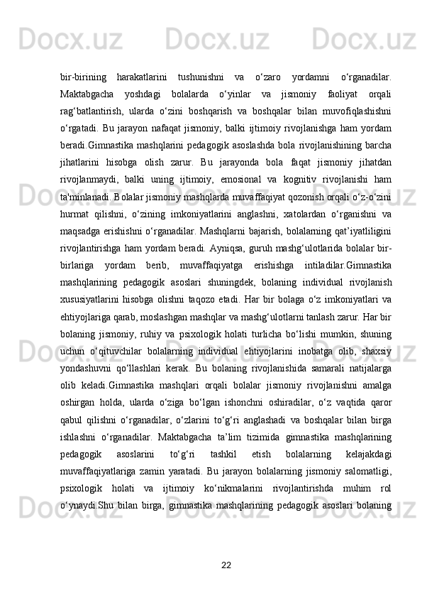 bir-birining   harakatlarini   tushunishni   va   o‘zaro   yordamni   o‘rganadilar.
Maktabgacha   yoshdagi   bolalarda   o‘yinlar   va   jismoniy   faoliyat   orqali
rag‘batlantirish,   ularda   o‘zini   boshqarish   va   boshqalar   bilan   muvofiqlashishni
o‘rgatadi.   Bu   jarayon   nafaqat   jismoniy,   balki   ijtimoiy   rivojlanishga   ham   yordam
beradi.Gimnastika   mashqlarini   pedagogik   asoslashda   bola   rivojlanishining   barcha
jihatlarini   hisobga   olish   zarur.   Bu   jarayonda   bola   faqat   jismoniy   jihatdan
rivojlanmaydi,   balki   uning   ijtimoiy,   emosional   va   kognitiv   rivojlanishi   ham
ta'minlanadi. Bolalar jismoniy mashqlarda muvaffaqiyat qozonish orqali o‘z-o‘zini
hurmat   qilishni,   o‘zining   imkoniyatlarini   anglashni,   xatolardan   o‘rganishni   va
maqsadga  erishishni  o‘rganadilar.  Mashqlarni  bajarish,  bolalarning  qat’iyatliligini
rivojlantirishga  ham  yordam  beradi.  Ayniqsa,   guruh  mashg‘ulotlarida  bolalar   bir-
birlariga   yordam   berib,   muvaffaqiyatga   erishishga   intiladilar.Gimnastika
mashqlarining   pedagogik   asoslari   shuningdek,   bolaning   individual   rivojlanish
xususiyatlarini   hisobga   olishni   taqozo   etadi.   Har   bir   bolaga   o‘z   imkoniyatlari   va
ehtiyojlariga qarab, moslashgan mashqlar va mashg‘ulotlarni tanlash zarur. Har bir
bolaning   jismoniy,   ruhiy   va   psixologik   holati   turlicha   bo‘lishi   mumkin,   shuning
uchun   o‘qituvchilar   bolalarning   individual   ehtiyojlarini   inobatga   olib,   shaxsiy
yondashuvni   qo‘llashlari   kerak.   Bu   bolaning   rivojlanishida   samarali   natijalarga
olib   keladi.Gimnastika   mashqlari   orqali   bolalar   jismoniy   rivojlanishni   amalga
oshirgan   holda,   ularda   o‘ziga   bo‘lgan   ishonchni   oshiradilar,   o‘z   vaqtida   qaror
qabul   qilishni   o‘rganadilar,   o‘zlarini   to‘g‘ri   anglashadi   va   boshqalar   bilan   birga
ishlashni   o‘rganadilar.   Maktabgacha   ta’lim   tizimida   gimnastika   mashqlarining
pedagogik   asoslarini   to‘g‘ri   tashkil   etish   bolalarning   kelajakdagi
muvaffaqiyatlariga   zamin   yaratadi.   Bu   jarayon   bolalarning   jismoniy   salomatligi,
psixologik   holati   va   ijtimoiy   ko‘nikmalarini   rivojlantirishda   muhim   rol
o‘ynaydi.Shu   bilan   birga,   gimnastika   mashqlarining   pedagogik   asoslari   bolaning
22 